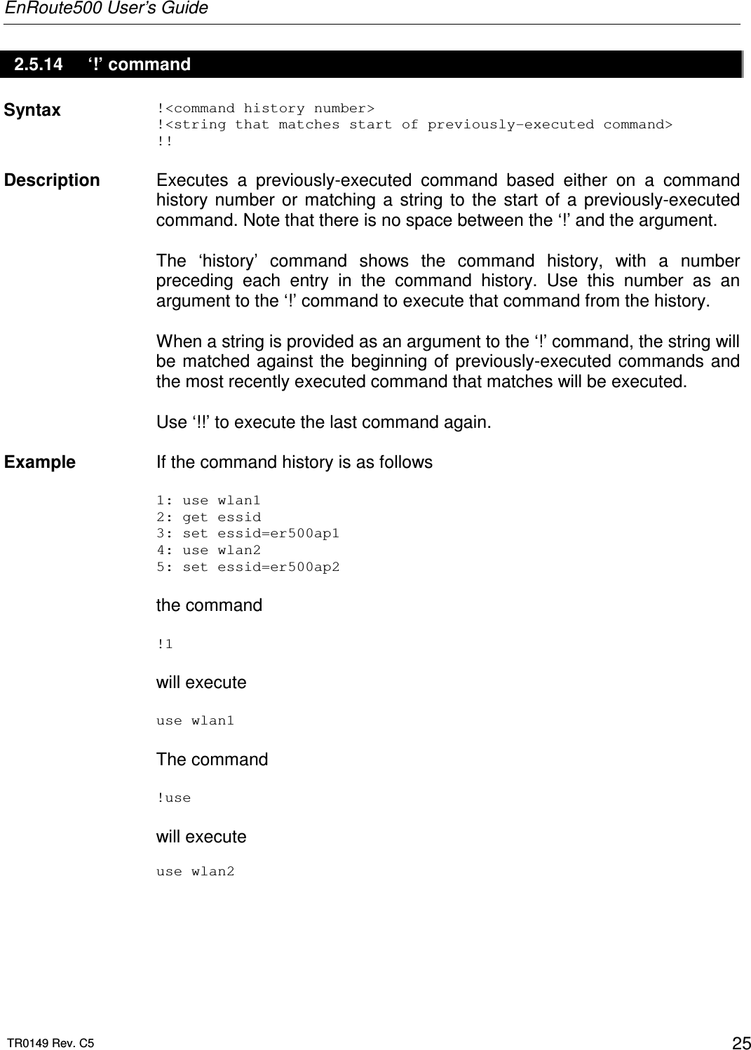 EnRoute500 User’s Guide  TR0149 Rev. C5  25 2.5.14  ‘!’ command Syntax  !&lt;command history number&gt; !&lt;string that matches start of previously-executed command&gt; !!   Description   Executes  a  previously-executed  command  based  either  on  a  command history  number  or  matching  a  string  to  the  start  of  a  previously-executed command. Note that there is no space between the ‘!’ and the argument.  The  ‘history’  command  shows  the  command  history,  with  a  number preceding  each  entry  in  the  command  history.  Use  this  number  as  an argument to the ‘!’ command to execute that command from the history.  When a string is provided as an argument to the ‘!’ command, the string will be matched against the beginning of previously-executed  commands and the most recently executed command that matches will be executed.  Use ‘!!’ to execute the last command again.   Example  If the command history is as follows  1: use wlan1 2: get essid 3: set essid=er500ap1 4: use wlan2 5: set essid=er500ap2  the command  !1  will execute   use wlan1  The command  !use  will execute   use wlan2 