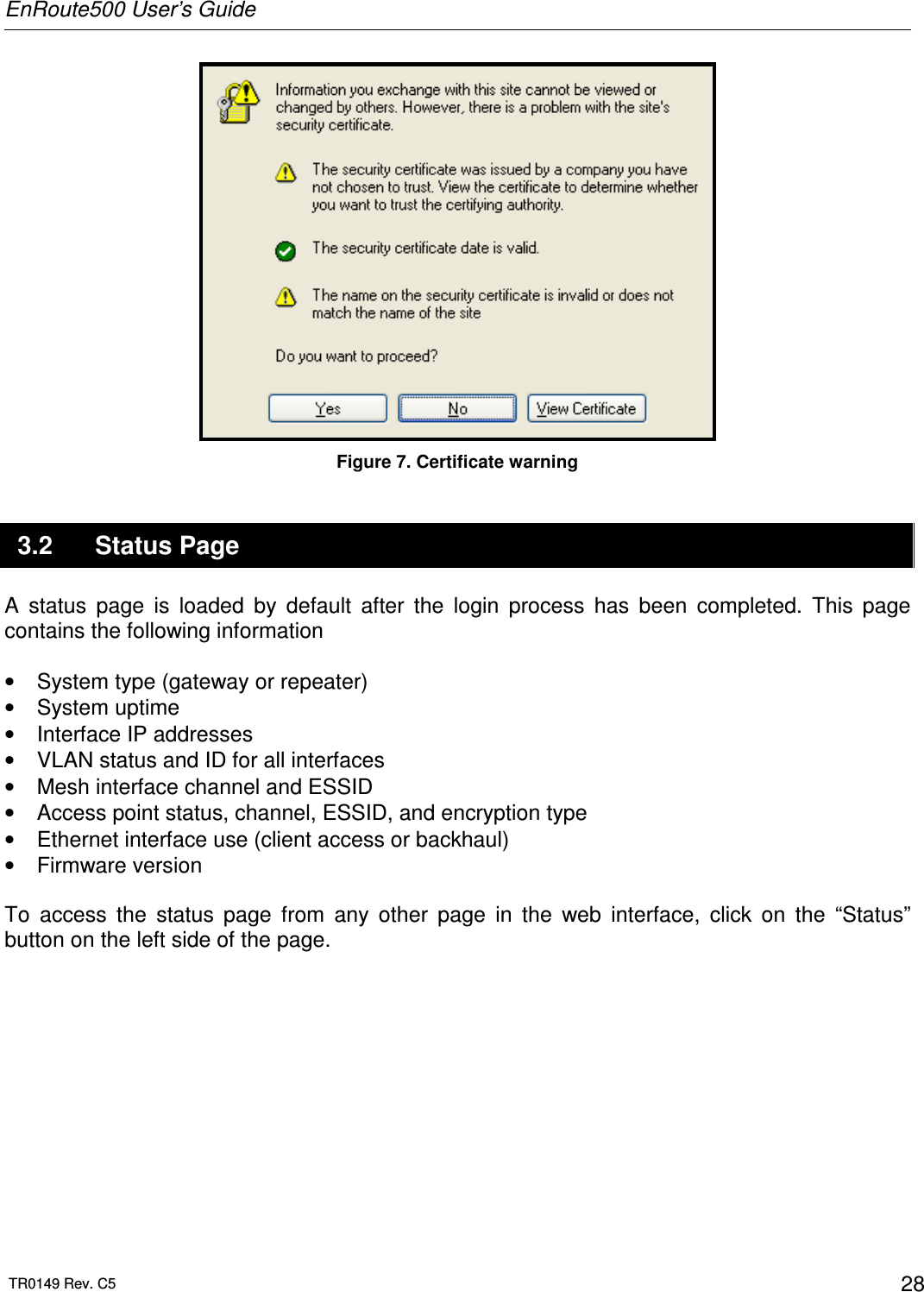 EnRoute500 User’s Guide  TR0149 Rev. C5  28  Figure 7. Certificate warning 3.2  Status Page A  status  page  is  loaded  by  default  after  the  login  process  has  been  completed.  This  page contains the following information  •  System type (gateway or repeater) •  System uptime •  Interface IP addresses •  VLAN status and ID for all interfaces •  Mesh interface channel and ESSID •  Access point status, channel, ESSID, and encryption type •  Ethernet interface use (client access or backhaul) •  Firmware version  To  access  the  status  page  from  any  other  page  in  the  web  interface,  click  on  the  “Status” button on the left side of the page.  