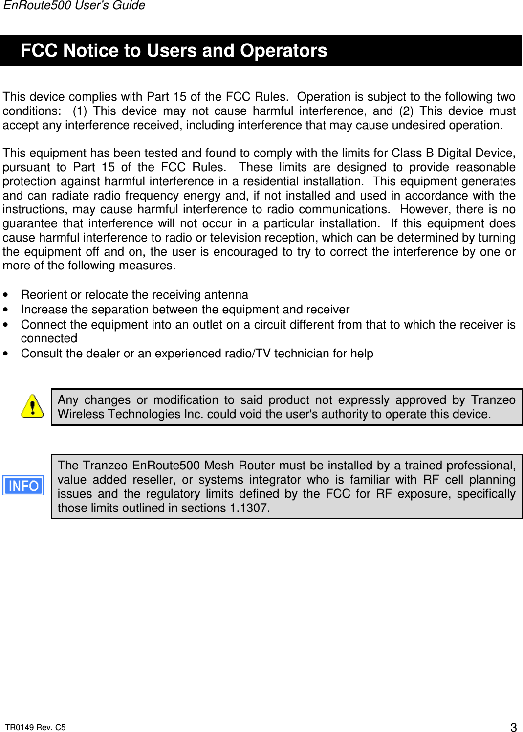 EnRoute500 User’s Guide  TR0149 Rev. C5  3   FCC Notice to Users and Operators This device complies with Part 15 of the FCC Rules.  Operation is subject to the following two conditions:    (1)  This  device  may  not  cause  harmful  interference,  and  (2)  This  device  must accept any interference received, including interference that may cause undesired operation.  This equipment has been tested and found to comply with the limits for Class B Digital Device, pursuant  to  Part  15  of  the  FCC  Rules.    These  limits  are  designed  to  provide  reasonable protection against harmful interference in a residential installation.  This equipment generates and can radiate radio frequency energy and, if not installed and used in accordance with the instructions, may cause harmful interference to radio communications.   However, there is  no guarantee  that  interference  will  not  occur  in  a  particular  installation.    If  this  equipment  does cause harmful interference to radio or television reception, which can be determined by turning the equipment off and on, the user is encouraged to try to correct the interference by one or more of the following measures.  •  Reorient or relocate the receiving antenna •  Increase the separation between the equipment and receiver •  Connect the equipment into an outlet on a circuit different from that to which the receiver is connected •  Consult the dealer or an experienced radio/TV technician for help   Any  changes  or  modification  to  said  product  not  expressly  approved  by  Tranzeo Wireless Technologies Inc. could void the user&apos;s authority to operate this device.   The Tranzeo EnRoute500 Mesh Router must be installed by a trained professional, value  added  reseller,  or  systems  integrator  who  is  familiar  with  RF  cell  planning issues  and  the  regulatory  limits  defined  by  the  FCC  for  RF  exposure,  specifically those limits outlined in sections 1.1307.  