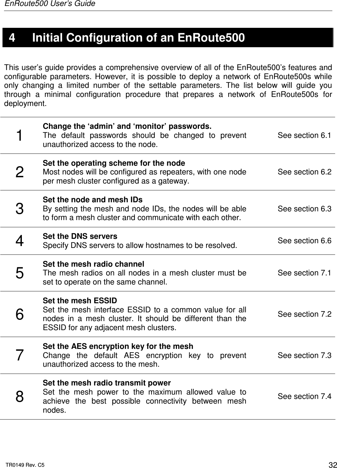 EnRoute500 User’s Guide  TR0149 Rev. C5  32  4  Initial Configuration of an EnRoute500 This user’s guide provides a comprehensive overview of all of the EnRoute500’s features and configurable  parameters.  However,  it  is  possible  to  deploy  a  network  of  EnRoute500s  while only  changing  a  limited  number  of  the  settable  parameters.  The  list  below  will  guide  you through  a  minimal  configuration  procedure  that  prepares  a  network  of  EnRoute500s  for deployment.   1  Change the ‘admin’ and ‘monitor’ passwords.  The  default  passwords  should  be  changed  to  prevent unauthorized access to the node. See section 6.1 2  Set the operating scheme for the node Most nodes will be configured as repeaters, with one node per mesh cluster configured as a gateway. See section 6.2 3  Set the node and mesh IDs By setting the mesh and node IDs, the nodes will be able to form a mesh cluster and communicate with each other.  See section 6.3 4  Set the DNS servers Specify DNS servers to allow hostnames to be resolved.  See section 6.6 5  Set the mesh radio channel The mesh radios  on all nodes in  a mesh cluster  must  be set to operate on the same channel. See section 7.1 6 Set the mesh ESSID Set  the  mesh  interface  ESSID  to  a  common  value  for  all nodes  in  a  mesh  cluster.  It  should  be  different  than  the ESSID for any adjacent mesh clusters. See section 7.2 7  Set the AES encryption key for the mesh Change  the  default  AES  encryption  key  to  prevent unauthorized access to the mesh. See section 7.3 8 Set the mesh radio transmit power Set  the  mesh  power  to  the  maximum  allowed  value  to achieve  the  best  possible  connectivity  between  mesh nodes. See section 7.4  