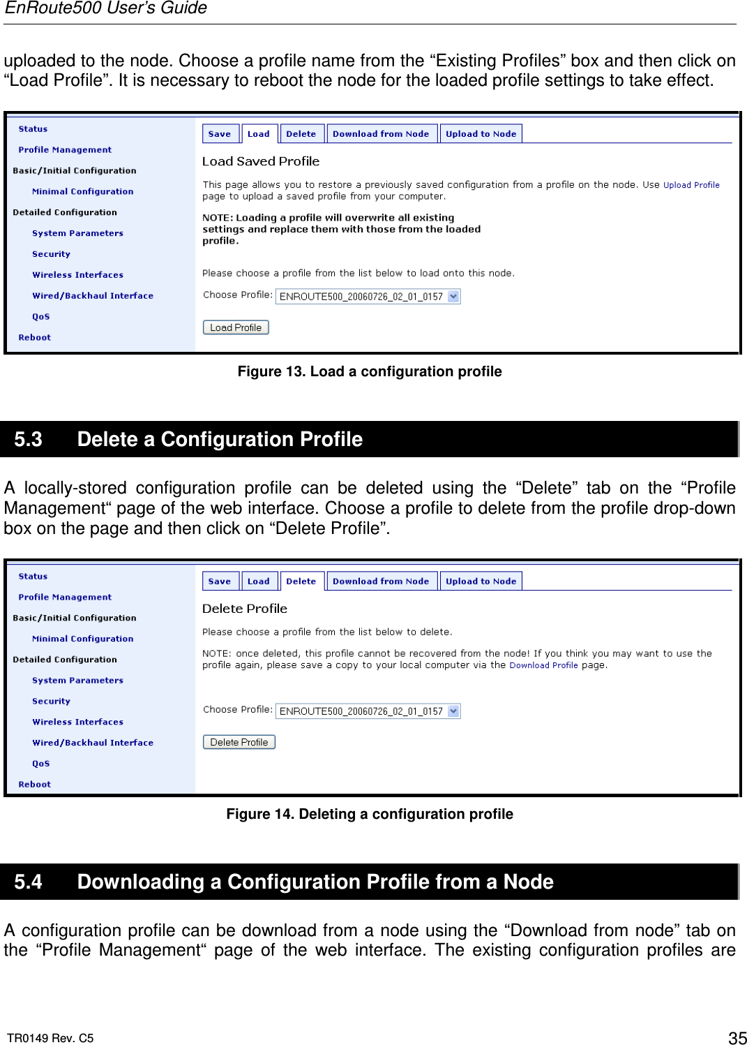 EnRoute500 User’s Guide  TR0149 Rev. C5  35 uploaded to the node. Choose a profile name from the “Existing Profiles” box and then click on “Load Profile”. It is necessary to reboot the node for the loaded profile settings to take effect.   Figure 13. Load a configuration profile 5.3  Delete a Configuration Profile A  locally-stored  configuration  profile  can  be  deleted  using  the  “Delete”  tab  on  the  “Profile Management“ page of the web interface. Choose a profile to delete from the profile drop-down box on the page and then click on “Delete Profile”.    Figure 14. Deleting a configuration profile 5.4  Downloading a Configuration Profile from a Node A configuration profile can be download from a node using the “Download from node” tab on the  “Profile  Management“  page  of  the  web  interface.  The  existing  configuration  profiles  are 