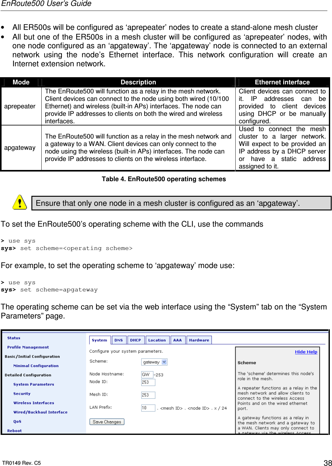 EnRoute500 User’s Guide  TR0149 Rev. C5  38 •  All ER500s will be configured as ‘aprepeater’ nodes to create a stand-alone mesh cluster •  All but one of the ER500s in a mesh cluster will be configured as ‘aprepeater’ nodes, with one node configured as an ‘apgateway’. The ‘apgateway’ node is connected to an external network  using  the  node’s  Ethernet  interface.  This  network  configuration  will  create  an Internet extension network.  Mode  Description  Ethernet interface aprepeater The EnRoute500 will function as a relay in the mesh network. Client devices can connect to the node using both wired (10/100 Ethernet) and wireless (built-in APs) interfaces. The node can provide IP addresses to clients on both the wired and wireless interfaces. Client devices  can connect  to it.  IP  addresses  can  be provided  to  client  devices using  DHCP  or  be  manually configured. apgateway The EnRoute500 will function as a relay in the mesh network and a gateway to a WAN. Client devices can only connect to the node using the wireless (built-in APs) interfaces. The node can provide IP addresses to clients on the wireless interface.  Used  to  connect  the  mesh cluster  to  a  larger  network. Will expect  to  be  provided  an IP address by a DHCP server or  have  a  static  address assigned to it. Table 4. EnRoute500 operating schemes  Ensure that only one node in a mesh cluster is configured as an ‘apgateway’.    To set the EnRoute500’s operating scheme with the CLI, use the commands  &gt; use sys sys&gt; set scheme=&lt;operating scheme&gt;  For example, to set the operating scheme to ‘apgateway’ mode use:  &gt; use sys sys&gt; set scheme=apgateway  The operating scheme can be set via the web interface using the “System” tab on the “System Parameters” page.    