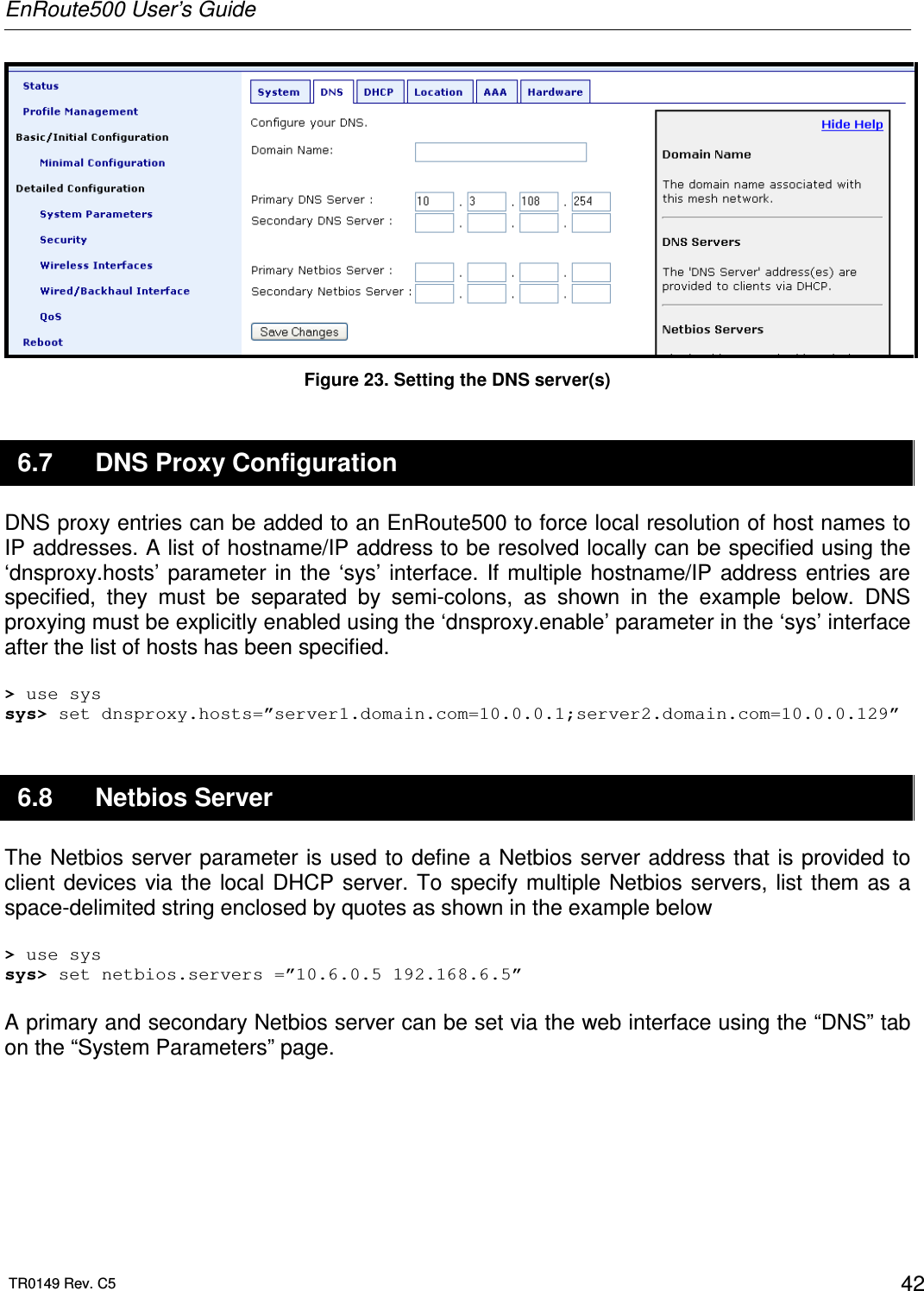 EnRoute500 User’s Guide  TR0149 Rev. C5  42  Figure 23. Setting the DNS server(s) 6.7  DNS Proxy Configuration DNS proxy entries can be added to an EnRoute500 to force local resolution of host names to IP addresses. A list of hostname/IP address to be resolved locally can be specified using the ‘dnsproxy.hosts’ parameter in  the  ‘sys’ interface.  If multiple  hostname/IP  address  entries are specified,  they  must  be  separated  by  semi-colons,  as  shown  in  the  example  below.  DNS proxying must be explicitly enabled using the ‘dnsproxy.enable’ parameter in the ‘sys’ interface after the list of hosts has been specified.  &gt; use sys sys&gt; set dnsproxy.hosts=”server1.domain.com=10.0.0.1;server2.domain.com=10.0.0.129” 6.8  Netbios Server The Netbios server parameter is used to define a Netbios server address that is provided to client devices via the  local DHCP server. To specify multiple Netbios servers, list them  as a space-delimited string enclosed by quotes as shown in the example below  &gt; use sys sys&gt; set netbios.servers =”10.6.0.5 192.168.6.5”  A primary and secondary Netbios server can be set via the web interface using the “DNS” tab on the “System Parameters” page.   