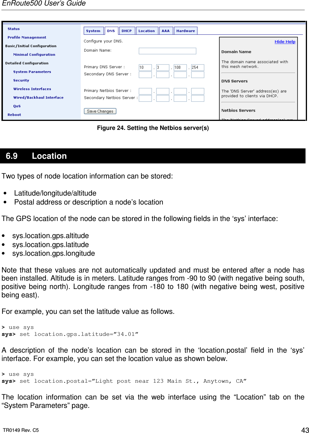 EnRoute500 User’s Guide  TR0149 Rev. C5  43  Figure 24. Setting the Netbios server(s) 6.9  Location Two types of node location information can be stored:  •  Latitude/longitude/altitude  •  Postal address or description a node’s location  The GPS location of the node can be stored in the following fields in the ‘sys’ interface:  •  sys.location.gps.altitude •  sys.location.gps.latitude •  sys.location.gps.longitude  Note that these values are  not automatically updated and  must be  entered after a  node has been installed. Altitude is in meters. Latitude ranges from -90 to 90 (with negative being south, positive being north).  Longitude ranges from -180  to  180 (with negative being  west, positive being east).  For example, you can set the latitude value as follows.  &gt; use sys sys&gt; set location.gps.latitude=”34.01”  A  description  of  the  node’s  location  can  be  stored  in  the  ‘location.postal’  field  in  the  ‘sys’ interface. For example, you can set the location value as shown below.  &gt; use sys sys&gt; set location.postal=”Light post near 123 Main St., Anytown, CA”  The  location  information  can  be  set  via  the  web  interface  using  the  “Location”  tab  on  the “System Parameters” page.  