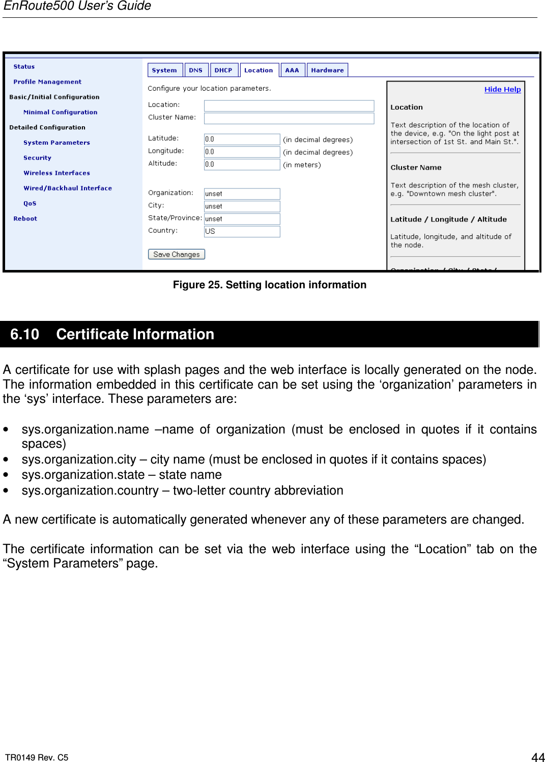 EnRoute500 User’s Guide  TR0149 Rev. C5  44   Figure 25. Setting location information 6.10  Certificate Information A certificate for use with splash pages and the web interface is locally generated on the node. The information embedded in this certificate can be set using the ‘organization’ parameters in the ‘sys’ interface. These parameters are:  •  sys.organization.name  –name  of  organization  (must  be  enclosed  in  quotes  if  it  contains spaces) •  sys.organization.city – city name (must be enclosed in quotes if it contains spaces) •  sys.organization.state – state name •  sys.organization.country – two-letter country abbreviation  A new certificate is automatically generated whenever any of these parameters are changed.  The  certificate  information  can  be  set  via  the  web  interface  using  the  “Location”  tab  on  the “System Parameters” page.   