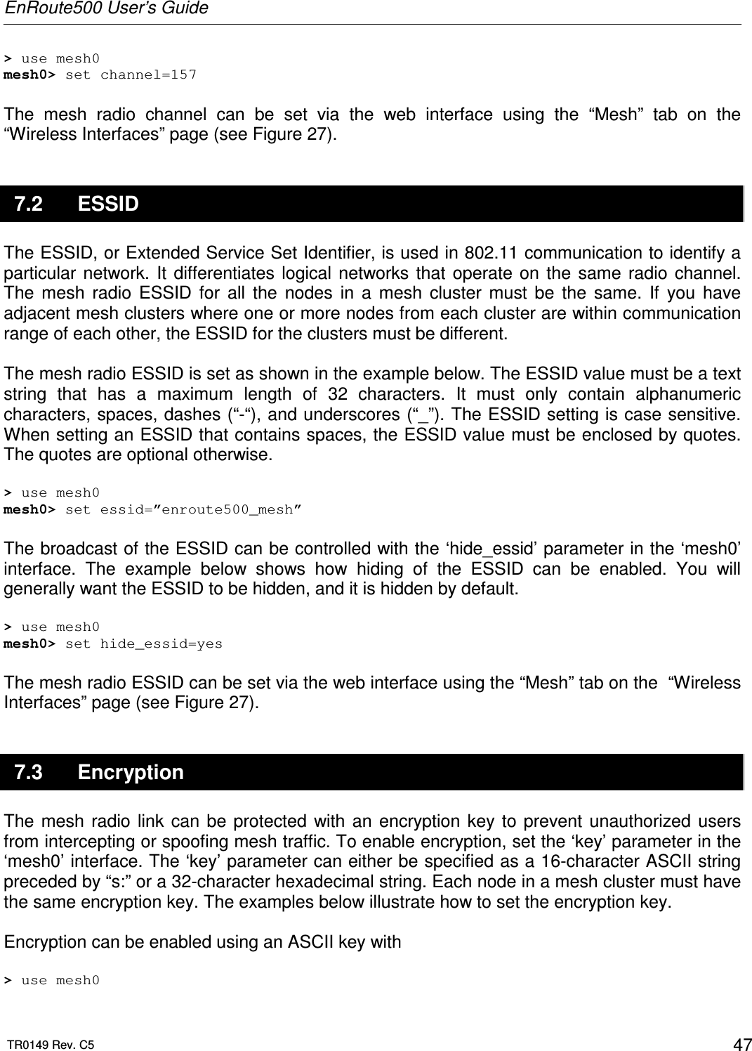 EnRoute500 User’s Guide  TR0149 Rev. C5  47 &gt; use mesh0 mesh0&gt; set channel=157  The  mesh  radio  channel  can  be  set  via  the  web  interface  using  the  “Mesh”  tab  on  the  “Wireless Interfaces” page (see Figure 27).  7.2  ESSID The ESSID, or Extended Service Set Identifier, is used in 802.11 communication to identify a particular  network.  It  differentiates  logical networks  that  operate  on  the  same  radio  channel. The  mesh  radio  ESSID  for  all  the  nodes  in  a  mesh  cluster  must  be  the  same.  If  you  have adjacent mesh clusters where one or more nodes from each cluster are within communication range of each other, the ESSID for the clusters must be different.  The mesh radio ESSID is set as shown in the example below. The ESSID value must be a text string  that  has  a  maximum  length  of  32  characters.  It  must  only  contain  alphanumeric characters, spaces, dashes (“-“), and underscores (“_”). The ESSID setting is case sensitive. When setting an ESSID that contains spaces, the ESSID value must be enclosed by quotes. The quotes are optional otherwise.   &gt; use mesh0 mesh0&gt; set essid=”enroute500_mesh”  The broadcast of the ESSID can be controlled with the ‘hide_essid’ parameter in the ‘mesh0’ interface.  The  example  below  shows  how  hiding  of  the  ESSID  can  be  enabled.  You  will generally want the ESSID to be hidden, and it is hidden by default.  &gt; use mesh0 mesh0&gt; set hide_essid=yes  The mesh radio ESSID can be set via the web interface using the “Mesh” tab on the  “Wireless Interfaces” page (see Figure 27).  7.3  Encryption The  mesh  radio link  can  be  protected  with  an  encryption key  to  prevent  unauthorized  users from intercepting or spoofing mesh traffic. To enable encryption, set the ‘key’ parameter in the ‘mesh0’ interface. The ‘key’ parameter can either be specified as a 16-character ASCII string preceded by “s:” or a 32-character hexadecimal string. Each node in a mesh cluster must have the same encryption key. The examples below illustrate how to set the encryption key.  Encryption can be enabled using an ASCII key with  &gt; use mesh0 