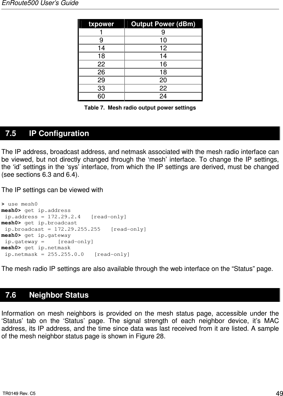 EnRoute500 User’s Guide  TR0149 Rev. C5  49 txpower  Output Power (dBm) 1  9 9  10 14  12 18  14 22  16 26  18 29  20 33  22 60  24 Table 7.  Mesh radio output power settings 7.5  IP Configuration The IP address, broadcast address, and netmask associated with the mesh radio interface can be viewed, but not directly changed  through the ‘mesh’ interface. To change the IP settings, the ‘id’ settings in the ‘sys’ interface, from which the IP settings are derived, must be changed (see sections 6.3 and 6.4).  The IP settings can be viewed with  &gt; use mesh0 mesh0&gt; get ip.address  ip.address = 172.29.2.4   [read-only] mesh0&gt; get ip.broadcast  ip.broadcast = 172.29.255.255   [read-only]  mesh0&gt; get ip.gateway  ip.gateway =    [read-only] mesh0&gt; get ip.netmask  ip.netmask = 255.255.0.0   [read-only]  The mesh radio IP settings are also available through the web interface on the “Status” page.  7.6  Neighbor Status Information  on  mesh  neighbors  is  provided  on  the  mesh  status  page,  accessible  under  the ‘Status’  tab  on  the  ‘Status’  page.  The  signal  strength  of  each  neighbor  device,  it’s  MAC address, its IP address, and the time since data was last received from it are listed. A sample of the mesh neighbor status page is shown in Figure 28.  
