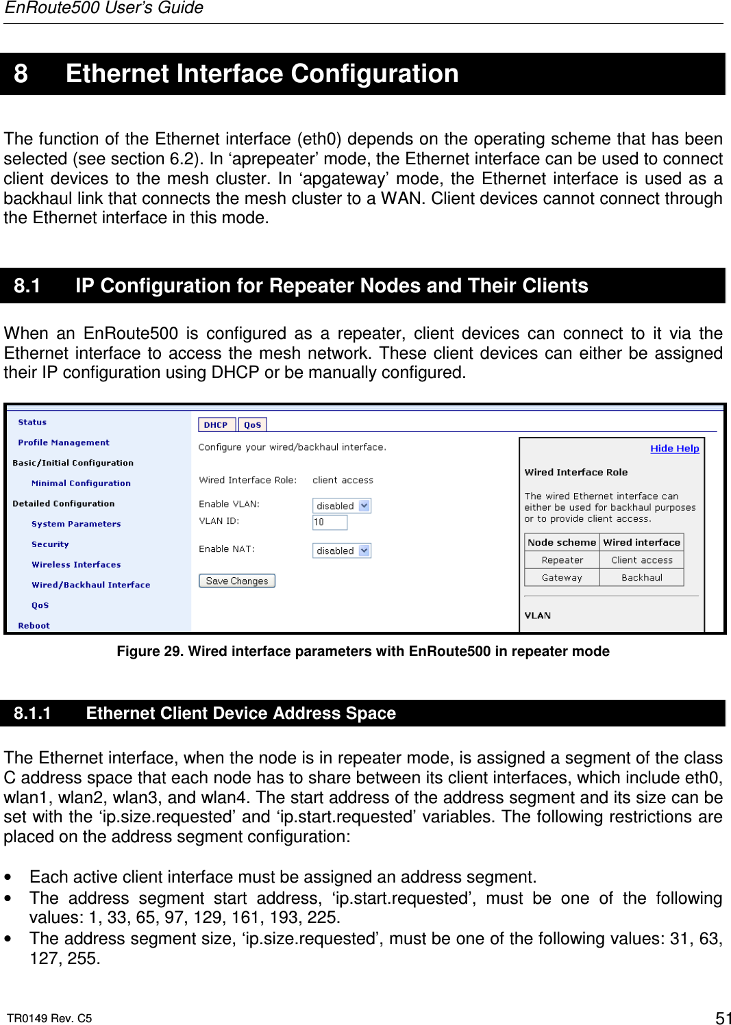 EnRoute500 User’s Guide  TR0149 Rev. C5  51  8  Ethernet Interface Configuration The function of the Ethernet interface (eth0) depends on the operating scheme that has been selected (see section 6.2). In ‘aprepeater’ mode, the Ethernet interface can be used to connect client devices to  the mesh cluster. In  ‘apgateway’ mode,  the Ethernet interface is  used as a backhaul link that connects the mesh cluster to a WAN. Client devices cannot connect through the Ethernet interface in this mode. 8.1  IP Configuration for Repeater Nodes and Their Clients When  an  EnRoute500  is  configured  as  a  repeater,  client  devices  can  connect  to  it  via  the Ethernet interface to  access the mesh network. These client devices can  either be  assigned their IP configuration using DHCP or be manually configured.   Figure 29. Wired interface parameters with EnRoute500 in repeater mode 8.1.1  Ethernet Client Device Address Space The Ethernet interface, when the node is in repeater mode, is assigned a segment of the class C address space that each node has to share between its client interfaces, which include eth0, wlan1, wlan2, wlan3, and wlan4. The start address of the address segment and its size can be set with the ‘ip.size.requested’ and ‘ip.start.requested’ variables. The following restrictions are placed on the address segment configuration:  •  Each active client interface must be assigned an address segment. •  The  address  segment  start  address,  ‘ip.start.requested’,  must  be  one  of  the  following values: 1, 33, 65, 97, 129, 161, 193, 225. •  The address segment size, ‘ip.size.requested’, must be one of the following values: 31, 63, 127, 255. 