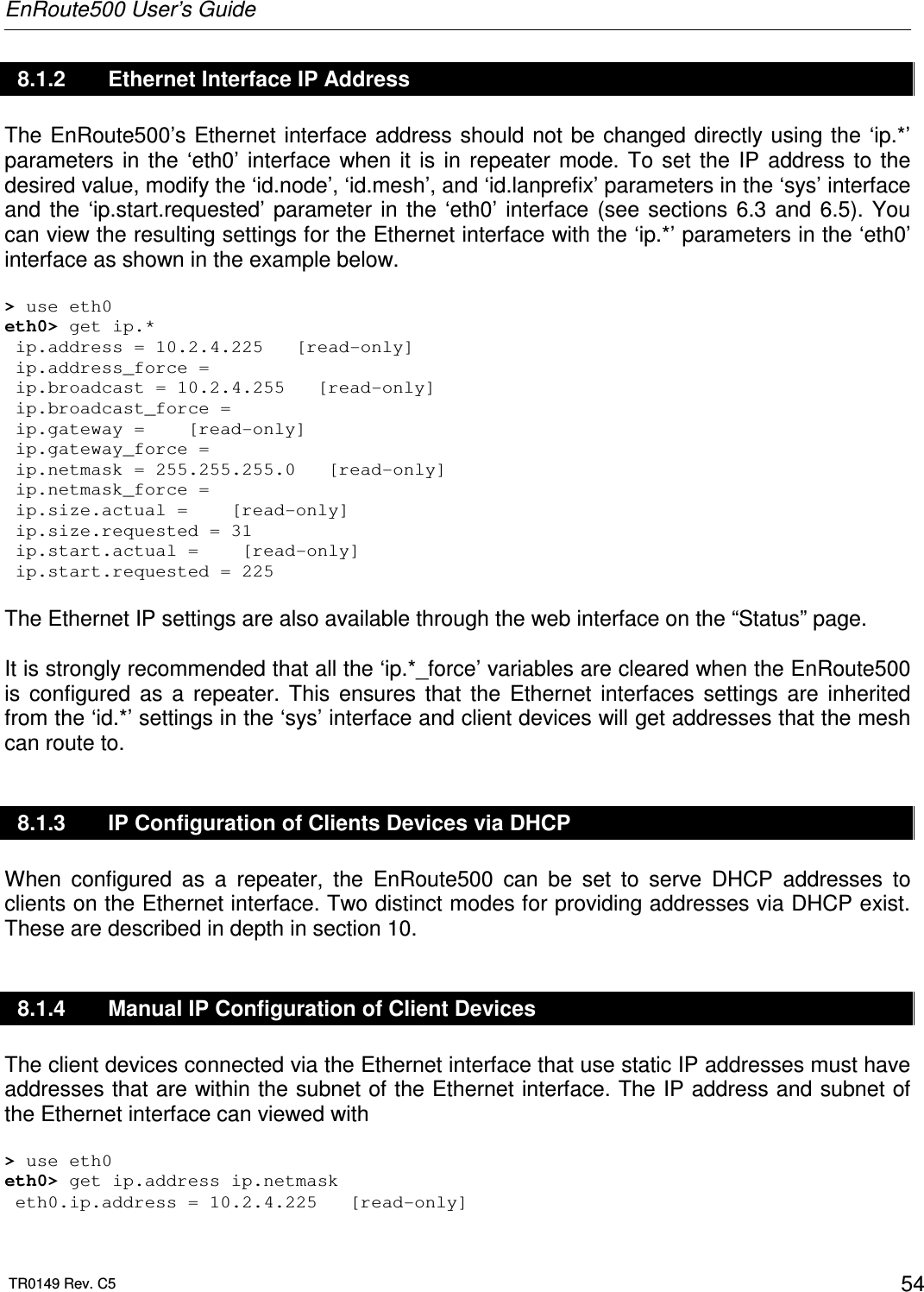 EnRoute500 User’s Guide  TR0149 Rev. C5  54 8.1.2  Ethernet Interface IP Address The EnRoute500’s Ethernet interface address should not be changed directly using the ‘ip.*’ parameters in  the  ‘eth0’  interface  when  it  is  in  repeater  mode.  To  set  the  IP  address  to  the desired value, modify the ‘id.node’, ‘id.mesh’, and ‘id.lanprefix’ parameters in the ‘sys’ interface and  the  ‘ip.start.requested’  parameter in  the  ‘eth0’  interface  (see sections  6.3  and  6.5).  You can view the resulting settings for the Ethernet interface with the ‘ip.*’ parameters in the ‘eth0’ interface as shown in the example below.  &gt; use eth0 eth0&gt; get ip.*  ip.address = 10.2.4.225   [read-only]  ip.address_force =   ip.broadcast = 10.2.4.255   [read-only]  ip.broadcast_force =   ip.gateway =    [read-only]  ip.gateway_force =   ip.netmask = 255.255.255.0   [read-only]  ip.netmask_force =   ip.size.actual =    [read-only]  ip.size.requested = 31  ip.start.actual =    [read-only]  ip.start.requested = 225  The Ethernet IP settings are also available through the web interface on the “Status” page.   It is strongly recommended that all the ‘ip.*_force’ variables are cleared when the EnRoute500 is  configured  as  a  repeater.  This  ensures  that  the  Ethernet  interfaces  settings  are  inherited from the ‘id.*’ settings in the ‘sys’ interface and client devices will get addresses that the mesh can route to. 8.1.3  IP Configuration of Clients Devices via DHCP When  configured  as  a  repeater,  the  EnRoute500  can  be  set  to  serve  DHCP  addresses  to clients on the Ethernet interface. Two distinct modes for providing addresses via DHCP exist. These are described in depth in section 10. 8.1.4  Manual IP Configuration of Client Devices The client devices connected via the Ethernet interface that use static IP addresses must have addresses that are within the subnet of the Ethernet interface. The IP address and subnet of the Ethernet interface can viewed with  &gt; use eth0 eth0&gt; get ip.address ip.netmask  eth0.ip.address = 10.2.4.225   [read-only] 