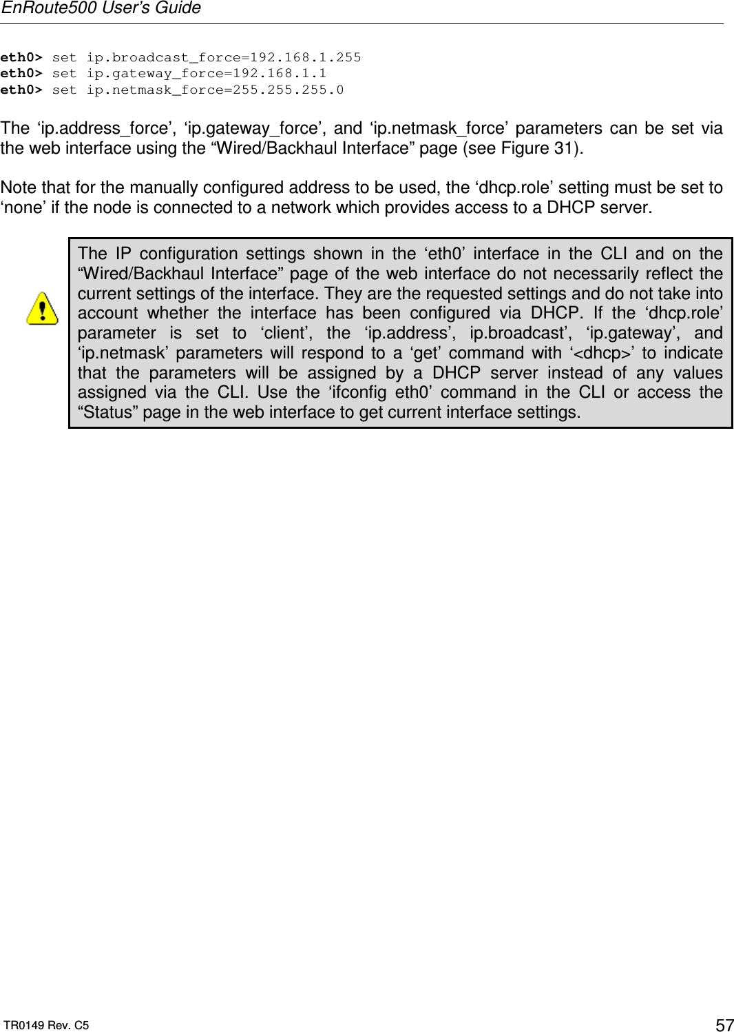 EnRoute500 User’s Guide  TR0149 Rev. C5  57 eth0&gt; set ip.broadcast_force=192.168.1.255 eth0&gt; set ip.gateway_force=192.168.1.1 eth0&gt; set ip.netmask_force=255.255.255.0  The  ‘ip.address_force’,  ‘ip.gateway_force’,  and  ‘ip.netmask_force’  parameters  can  be  set  via the web interface using the “Wired/Backhaul Interface” page (see Figure 31).   Note that for the manually configured address to be used, the ‘dhcp.role’ setting must be set to ‘none’ if the node is connected to a network which provides access to a DHCP server.   The  IP  configuration  settings  shown  in  the  ‘eth0’  interface  in  the  CLI  and  on  the “Wired/Backhaul Interface” page of the web interface do not necessarily reflect the current settings of the interface. They are the requested settings and do not take into account  whether  the  interface  has  been  configured  via  DHCP.  If  the  ‘dhcp.role’ parameter  is  set  to  ‘client’,  the  ‘ip.address’,  ip.broadcast’,  ‘ip.gateway’,  and ‘ip.netmask’  parameters  will  respond  to  a  ‘get’  command  with  ‘&lt;dhcp&gt;’  to  indicate that  the  parameters  will  be  assigned  by  a  DHCP  server  instead  of  any  values assigned  via  the  CLI.  Use  the  ‘ifconfig  eth0’  command  in  the  CLI  or  access  the “Status” page in the web interface to get current interface settings.  