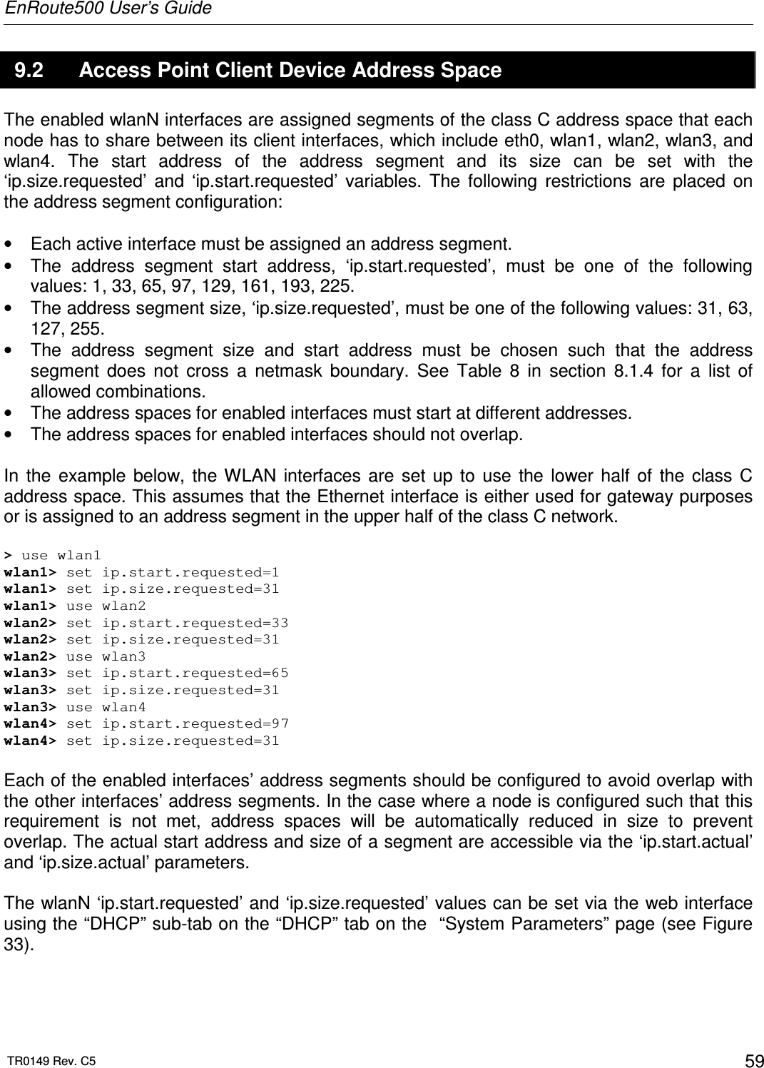 EnRoute500 User’s Guide  TR0149 Rev. C5  59 9.2  Access Point Client Device Address Space The enabled wlanN interfaces are assigned segments of the class C address space that each node has to share between its client interfaces, which include eth0, wlan1, wlan2, wlan3, and wlan4.  The  start  address  of  the  address  segment  and  its  size  can  be  set  with  the ‘ip.size.requested’  and  ‘ip.start.requested’  variables.  The  following  restrictions  are  placed  on the address segment configuration:  •  Each active interface must be assigned an address segment. •  The  address  segment  start  address,  ‘ip.start.requested’,  must  be  one  of  the  following values: 1, 33, 65, 97, 129, 161, 193, 225. •  The address segment size, ‘ip.size.requested’, must be one of the following values: 31, 63, 127, 255. •  The  address  segment  size  and  start  address  must  be  chosen  such  that  the  address segment  does  not  cross  a  netmask  boundary.  See  Table  8  in  section  8.1.4  for  a  list  of allowed combinations. •  The address spaces for enabled interfaces must start at different addresses. •  The address spaces for enabled interfaces should not overlap.  In  the  example  below,  the  WLAN  interfaces  are  set  up  to  use  the  lower  half  of  the  class  C address space. This assumes that the Ethernet interface is either used for gateway purposes or is assigned to an address segment in the upper half of the class C network.  &gt; use wlan1 wlan1&gt; set ip.start.requested=1 wlan1&gt; set ip.size.requested=31 wlan1&gt; use wlan2 wlan2&gt; set ip.start.requested=33 wlan2&gt; set ip.size.requested=31 wlan2&gt; use wlan3 wlan3&gt; set ip.start.requested=65 wlan3&gt; set ip.size.requested=31 wlan3&gt; use wlan4 wlan4&gt; set ip.start.requested=97 wlan4&gt; set ip.size.requested=31  Each of the enabled interfaces’ address segments should be configured to avoid overlap with the other interfaces’ address segments. In the case where a node is configured such that this requirement  is  not  met,  address  spaces  will  be  automatically  reduced  in  size  to  prevent overlap. The actual start address and size of a segment are accessible via the ‘ip.start.actual’ and ‘ip.size.actual’ parameters.   The wlanN ‘ip.start.requested’ and ‘ip.size.requested’ values can be set via the web interface using the “DHCP” sub-tab on the “DHCP” tab on the  “System Parameters” page (see Figure 33).   