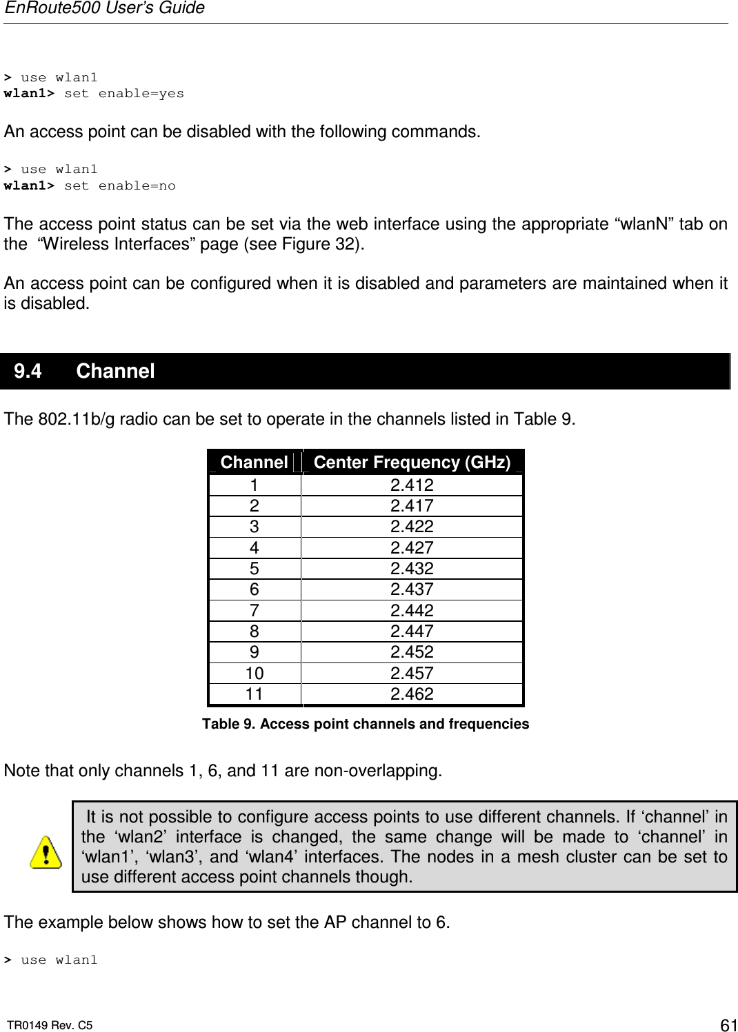 EnRoute500 User’s Guide  TR0149 Rev. C5  61  &gt; use wlan1 wlan1&gt; set enable=yes  An access point can be disabled with the following commands.  &gt; use wlan1 wlan1&gt; set enable=no  The access point status can be set via the web interface using the appropriate “wlanN” tab on the  “Wireless Interfaces” page (see Figure 32).   An access point can be configured when it is disabled and parameters are maintained when it is disabled. 9.4  Channel The 802.11b/g radio can be set to operate in the channels listed in Table 9.   Channel  Center Frequency (GHz) 1  2.412 2  2.417 3  2.422 4  2.427 5  2.432 6  2.437 7  2.442 8  2.447 9  2.452 10  2.457 11  2.462 Table 9. Access point channels and frequencies  Note that only channels 1, 6, and 11 are non-overlapping.   It is not possible to configure access points to use different channels. If ‘channel’ in the  ‘wlan2’  interface  is  changed,  the  same  change  will  be  made  to  ‘channel’  in ‘wlan1’, ‘wlan3’, and ‘wlan4’ interfaces. The nodes in a mesh cluster can be set to use different access point channels though.  The example below shows how to set the AP channel to 6.  &gt; use wlan1 