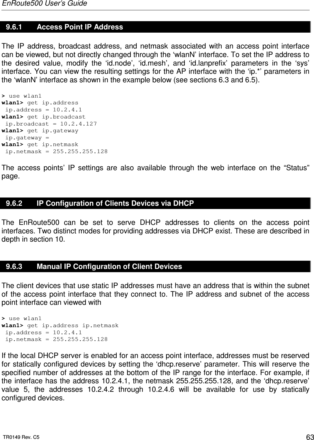 EnRoute500 User’s Guide  TR0149 Rev. C5  63 9.6.1  Access Point IP Address The  IP  address,  broadcast  address,  and  netmask  associated  with  an  access  point  interface can be viewed, but not directly changed through the ‘wlanN’ interface. To set the IP address to the  desired  value,  modify  the  ‘id.node’,  ‘id.mesh’,  and  ‘id.lanprefix’  parameters  in  the  ‘sys’ interface. You can view the resulting settings for the AP interface with the ‘ip.*’ parameters in the ‘wlanN’ interface as shown in the example below (see sections 6.3 and 6.5).  &gt; use wlan1 wlan1&gt; get ip.address  ip.address = 10.2.4.1 wlan1&gt; get ip.broadcast  ip.broadcast = 10.2.4.127 wlan1&gt; get ip.gateway  ip.gateway = wlan1&gt; get ip.netmask  ip.netmask = 255.255.255.128  The  access  points’  IP  settings  are  also  available  through  the  web  interface  on  the  “Status” page. 9.6.2  IP Configuration of Clients Devices via DHCP The  EnRoute500  can  be  set  to  serve  DHCP  addresses  to  clients  on  the  access  point interfaces. Two distinct modes for providing addresses via DHCP exist. These are described in depth in section 10. 9.6.3  Manual IP Configuration of Client Devices The client devices that use static IP addresses must have an address that is within the subnet of the access point interface that they connect to. The  IP address and  subnet of  the access point interface can viewed with  &gt; use wlan1 wlan1&gt; get ip.address ip.netmask  ip.address = 10.2.4.1  ip.netmask = 255.255.255.128  If the local DHCP server is enabled for an access point interface, addresses must be reserved for statically configured devices by setting the ‘dhcp.reserve’ parameter. This will reserve the specified number of addresses at the bottom of the IP range for the interface. For example, if the interface has the address 10.2.4.1, the netmask 255.255.255.128, and the ‘dhcp.reserve’ value  5,  the  addresses  10.2.4.2  through  10.2.4.6  will  be  available  for  use  by  statically configured devices.  