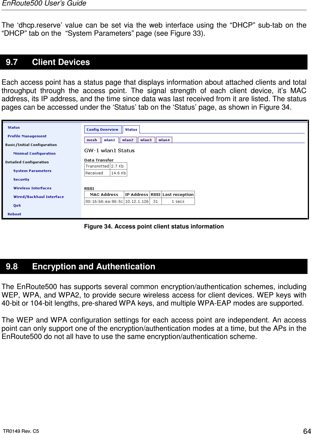 EnRoute500 User’s Guide  TR0149 Rev. C5  64 The  ‘dhcp.reserve’  value  can  be  set  via  the  web  interface  using  the  “DHCP” sub-tab  on  the “DHCP” tab on the  “System Parameters” page (see Figure 33).  9.7  Client Devices Each access point has a status page that displays information about attached clients and total throughput  through  the  access  point.  The  signal  strength  of  each  client  device,  it’s  MAC address, its IP address, and the time since data was last received from it are listed. The status pages can be accessed under the ‘Status’ tab on the ‘Status’ page, as shown in Figure 34.   Figure 34. Access point client status information  9.8  Encryption and Authentication The EnRoute500 has supports several common encryption/authentication schemes, including WEP, WPA, and WPA2, to provide secure wireless access for client devices. WEP keys with 40-bit or 104-bit lengths, pre-shared WPA keys, and multiple WPA-EAP modes are supported.   The WEP and WPA configuration settings for each access point are independent. An access point can only support one of the encryption/authentication modes at a time, but the APs in the EnRoute500 do not all have to use the same encryption/authentication scheme.  