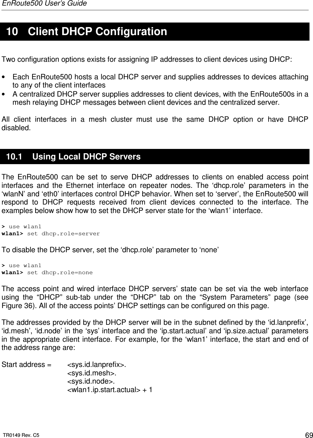 EnRoute500 User’s Guide  TR0149 Rev. C5  69  10  Client DHCP Configuration Two configuration options exists for assigning IP addresses to client devices using DHCP:  •  Each EnRoute500 hosts a local DHCP server and supplies addresses to devices attaching to any of the client interfaces  •  A centralized DHCP server supplies addresses to client devices, with the EnRoute500s in a mesh relaying DHCP messages between client devices and the centralized server.  All  client  interfaces  in  a  mesh  cluster  must  use  the  same  DHCP  option  or  have  DHCP disabled. 10.1  Using Local DHCP Servers The  EnRoute500  can  be  set  to  serve  DHCP  addresses  to  clients  on  enabled  access  point interfaces  and  the  Ethernet  interface  on  repeater  nodes.  The  ‘dhcp.role’  parameters  in  the ‘wlanN’ and ‘eth0’ interfaces control DHCP behavior. When set to ‘server’, the EnRoute500 will respond  to  DHCP  requests  received  from  client  devices  connected  to  the  interface.  The examples below show how to set the DHCP server state for the ‘wlan1’ interface.  &gt; use wlan1 wlan1&gt; set dhcp.role=server  To disable the DHCP server, set the ‘dhcp.role’ parameter to ‘none’  &gt; use wlan1 wlan1&gt; set dhcp.role=none  The  access  point  and  wired  interface  DHCP servers’  state  can  be  set  via  the  web  interface using  the  “DHCP”  sub-tab  under  the  “DHCP”  tab  on  the  “System  Parameters”  page  (see Figure 36). All of the access points’ DHCP settings can be configured on this page.  The addresses provided by the DHCP server will be in the subnet defined by the ‘id.lanprefix’, ‘id.mesh’, ‘id.node’ in the ‘sys’ interface and the ‘ip.start.actual’ and ‘ip.size.actual’ parameters in the appropriate client interface. For example, for the ‘wlan1’ interface, the start and end of the address range are:  Start address =   &lt;sys.id.lanprefix&gt;. &lt;sys.id.mesh&gt;. &lt;sys.id.node&gt;. &lt;wlan1.ip.start.actual&gt; + 1 