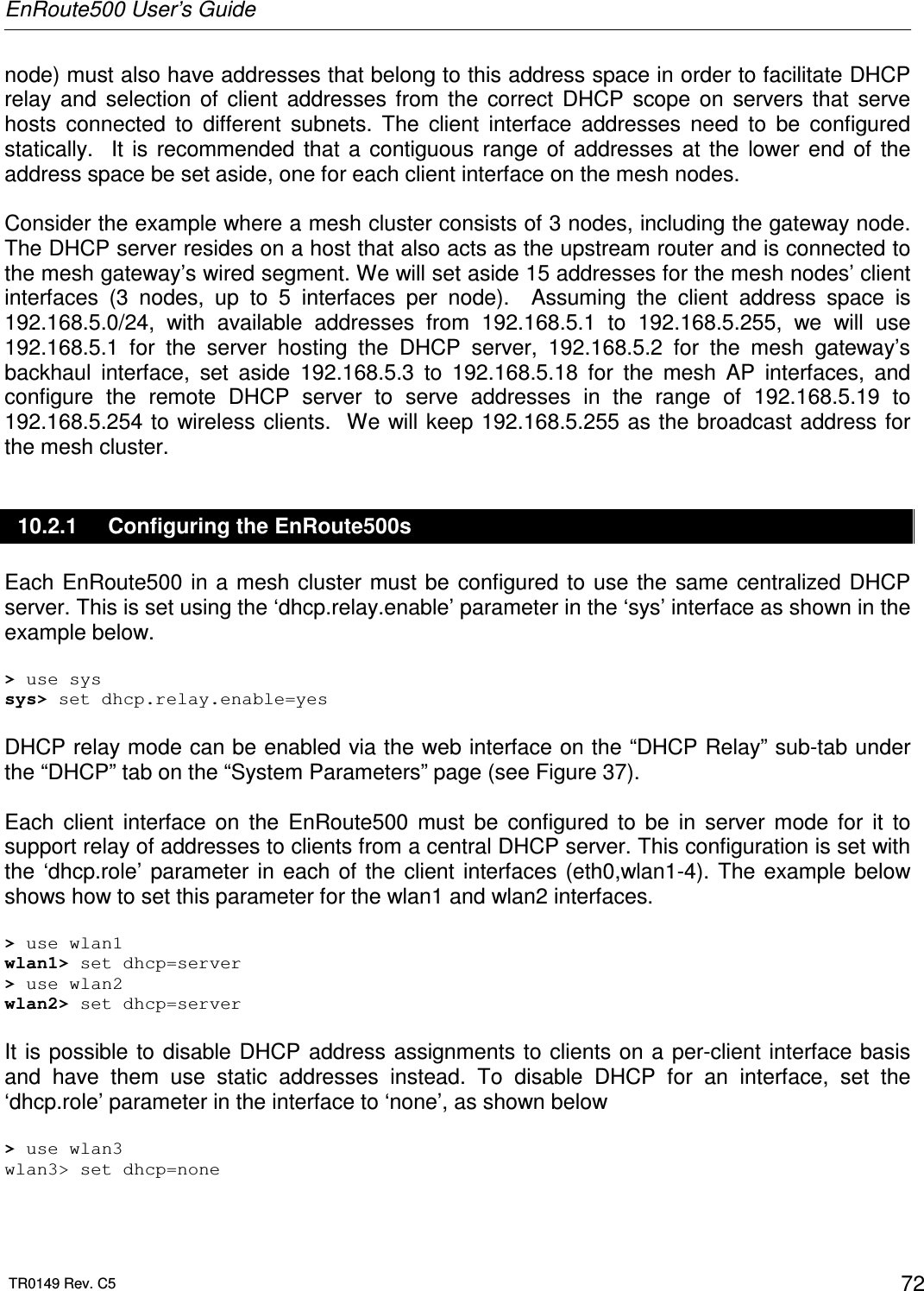 EnRoute500 User’s Guide  TR0149 Rev. C5  72 node) must also have addresses that belong to this address space in order to facilitate DHCP relay  and  selection  of  client  addresses  from  the  correct  DHCP  scope  on  servers  that  serve hosts  connected  to  different  subnets.  The  client  interface  addresses  need  to  be  configured statically.    It  is  recommended  that  a  contiguous  range  of  addresses  at  the  lower  end  of  the address space be set aside, one for each client interface on the mesh nodes.  Consider the example where a mesh cluster consists of 3 nodes, including the gateway node. The DHCP server resides on a host that also acts as the upstream router and is connected to the mesh gateway’s wired segment. We will set aside 15 addresses for the mesh nodes’ client interfaces  (3  nodes,  up  to  5  interfaces  per  node).    Assuming  the  client  address  space  is 192.168.5.0/24,  with  available  addresses  from  192.168.5.1  to  192.168.5.255,  we  will  use 192.168.5.1  for  the  server  hosting  the  DHCP  server,  192.168.5.2  for  the  mesh  gateway’s backhaul  interface,  set  aside  192.168.5.3  to  192.168.5.18  for  the  mesh  AP  interfaces,  and configure  the  remote  DHCP  server  to  serve  addresses  in  the  range  of  192.168.5.19  to 192.168.5.254 to wireless clients.  We  will keep 192.168.5.255 as the broadcast address for the mesh cluster. 10.2.1  Configuring the EnRoute500s Each EnRoute500 in a  mesh cluster must be  configured to  use the  same centralized DHCP server. This is set using the ‘dhcp.relay.enable’ parameter in the ‘sys’ interface as shown in the example below.  &gt; use sys sys&gt; set dhcp.relay.enable=yes  DHCP relay mode can be enabled via the web interface on the “DHCP Relay” sub-tab under the “DHCP” tab on the “System Parameters” page (see Figure 37).  Each  client  interface  on  the  EnRoute500  must  be  configured  to  be  in  server  mode  for  it  to support relay of addresses to clients from a central DHCP server. This configuration is set with the  ‘dhcp.role’ parameter in  each  of  the  client  interfaces  (eth0,wlan1-4). The  example below shows how to set this parameter for the wlan1 and wlan2 interfaces.  &gt; use wlan1 wlan1&gt; set dhcp=server &gt; use wlan2 wlan2&gt; set dhcp=server  It is possible to disable DHCP address assignments to  clients on a per-client interface basis and  have  them  use  static  addresses  instead.  To  disable  DHCP  for  an  interface,  set  the ‘dhcp.role’ parameter in the interface to ‘none’, as shown below  &gt; use wlan3 wlan3&gt; set dhcp=none  