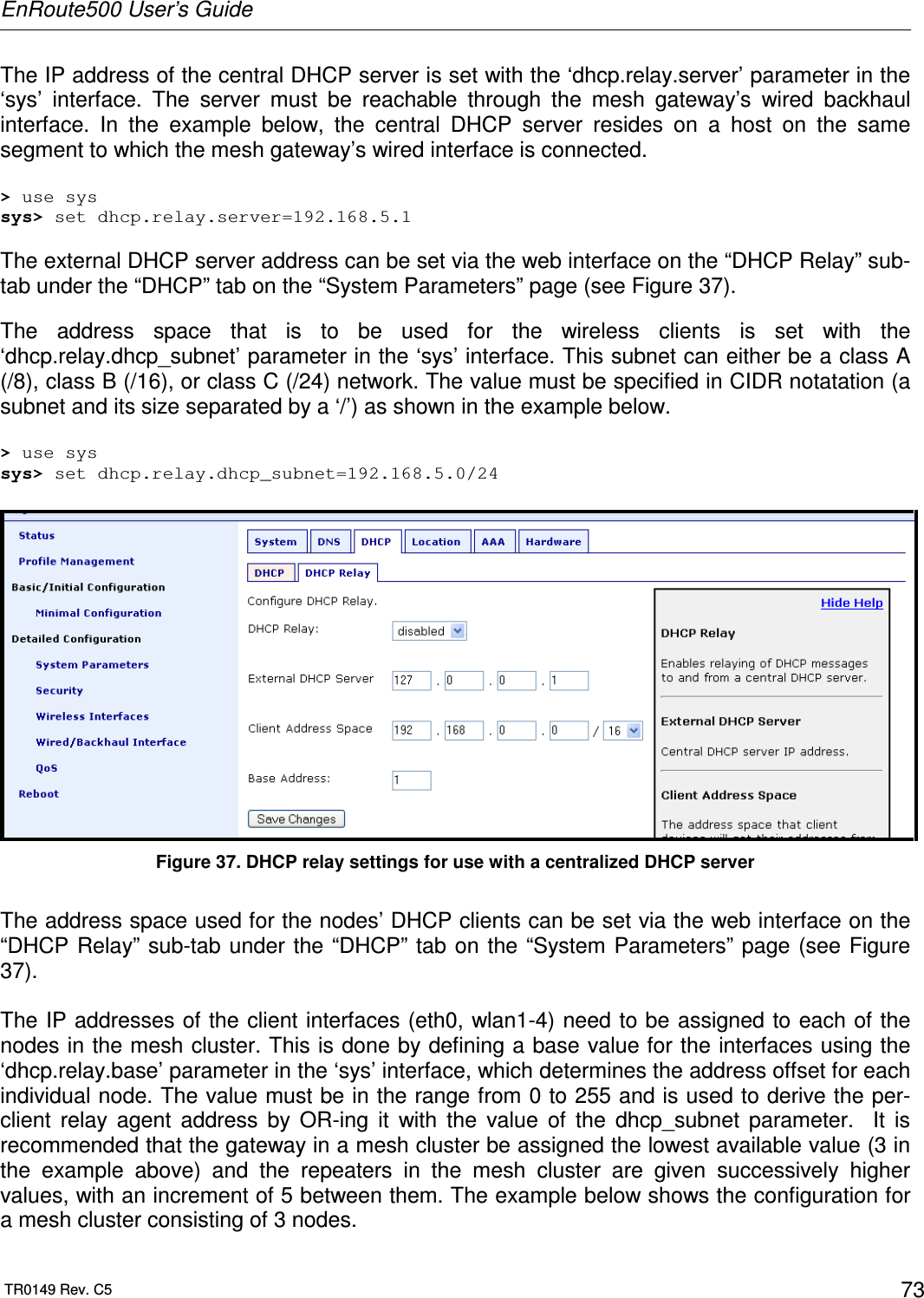 EnRoute500 User’s Guide  TR0149 Rev. C5  73 The IP address of the central DHCP server is set with the ‘dhcp.relay.server’ parameter in the ‘sys’  interface.  The  server  must  be  reachable  through  the  mesh  gateway’s  wired  backhaul interface.  In  the  example  below,  the  central  DHCP  server  resides  on  a  host  on  the  same segment to which the mesh gateway’s wired interface is connected.  &gt; use sys sys&gt; set dhcp.relay.server=192.168.5.1  The external DHCP server address can be set via the web interface on the “DHCP Relay” sub-tab under the “DHCP” tab on the “System Parameters” page (see Figure 37).  The  address  space  that  is  to  be  used  for  the  wireless  clients  is  set  with  the ‘dhcp.relay.dhcp_subnet’ parameter in the ‘sys’ interface. This subnet can either be a class A (/8), class B (/16), or class C (/24) network. The value must be specified in CIDR notatation (a subnet and its size separated by a ‘/’) as shown in the example below.  &gt; use sys sys&gt; set dhcp.relay.dhcp_subnet=192.168.5.0/24   Figure 37. DHCP relay settings for use with a centralized DHCP server  The address space used for the nodes’ DHCP clients can be set via the web interface on the “DHCP Relay” sub-tab under  the  “DHCP” tab on  the “System Parameters” page (see Figure 37).  The IP addresses of the client interfaces (eth0, wlan1-4) need to be assigned to each of the nodes in the mesh cluster. This is done by defining a base value for the interfaces using the ‘dhcp.relay.base’ parameter in the ‘sys’ interface, which determines the address offset for each individual node. The value must be in the range from 0 to 255 and is used to derive the per-client  relay  agent  address  by  OR-ing  it  with  the  value  of  the  dhcp_subnet  parameter.    It  is recommended that the gateway in a mesh cluster be assigned the lowest available value (3 in the  example  above)  and  the  repeaters  in  the  mesh  cluster  are  given  successively  higher values, with an increment of 5 between them. The example below shows the configuration for a mesh cluster consisting of 3 nodes. 