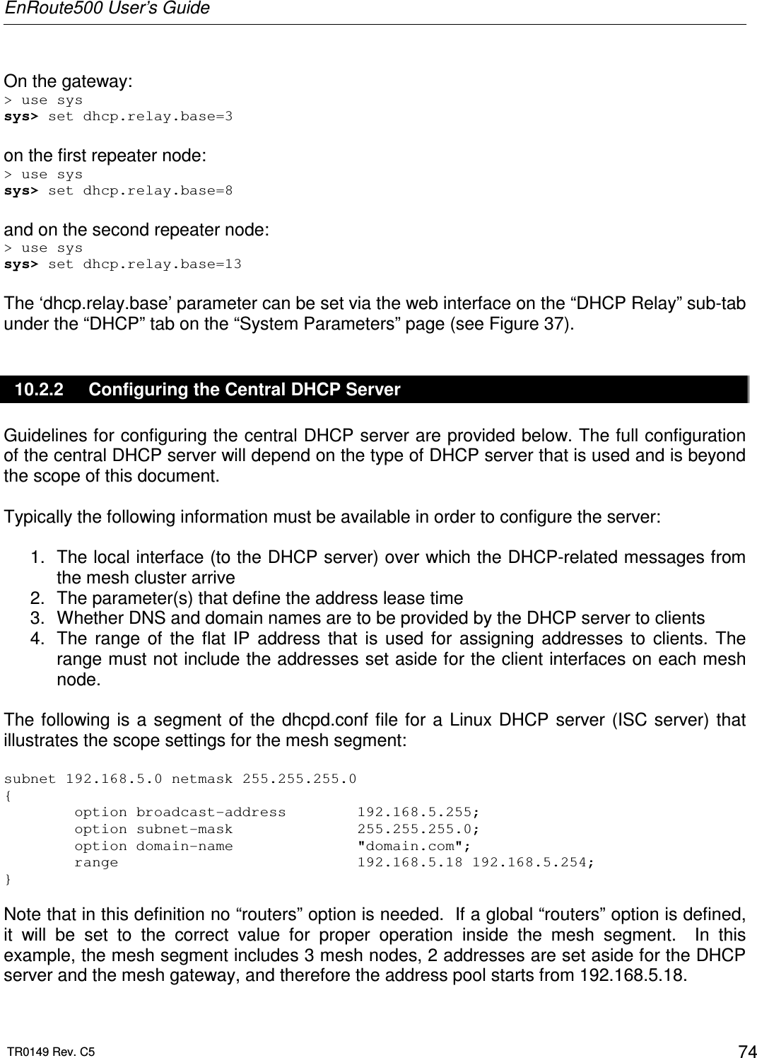 EnRoute500 User’s Guide  TR0149 Rev. C5  74  On the gateway: &gt; use sys sys&gt; set dhcp.relay.base=3  on the first repeater node: &gt; use sys sys&gt; set dhcp.relay.base=8  and on the second repeater node: &gt; use sys sys&gt; set dhcp.relay.base=13  The ‘dhcp.relay.base’ parameter can be set via the web interface on the “DHCP Relay” sub-tab under the “DHCP” tab on the “System Parameters” page (see Figure 37). 10.2.2  Configuring the Central DHCP Server Guidelines for configuring the central DHCP server are provided below. The full configuration of the central DHCP server will depend on the type of DHCP server that is used and is beyond the scope of this document.    Typically the following information must be available in order to configure the server:  1.  The local interface (to the DHCP server) over which the DHCP-related messages from the mesh cluster arrive 2.  The parameter(s) that define the address lease time  3.  Whether DNS and domain names are to be provided by the DHCP server to clients 4.  The  range  of  the  flat  IP  address  that  is  used  for  assigning  addresses  to  clients.  The range must not include the addresses set aside for the client interfaces on each mesh node.  The following is  a  segment  of  the dhcpd.conf  file for  a  Linux DHCP server (ISC  server)  that illustrates the scope settings for the mesh segment:  subnet 192.168.5.0 netmask 255.255.255.0 {         option broadcast-address        192.168.5.255;         option subnet-mask              255.255.255.0;         option domain-name              &quot;domain.com&quot;;         range                           192.168.5.18 192.168.5.254; }   Note that in this definition no “routers” option is needed.  If a global “routers” option is defined, it  will  be  set  to  the  correct  value  for  proper  operation  inside  the  mesh  segment.    In  this example, the mesh segment includes 3 mesh nodes, 2 addresses are set aside for the DHCP server and the mesh gateway, and therefore the address pool starts from 192.168.5.18. 