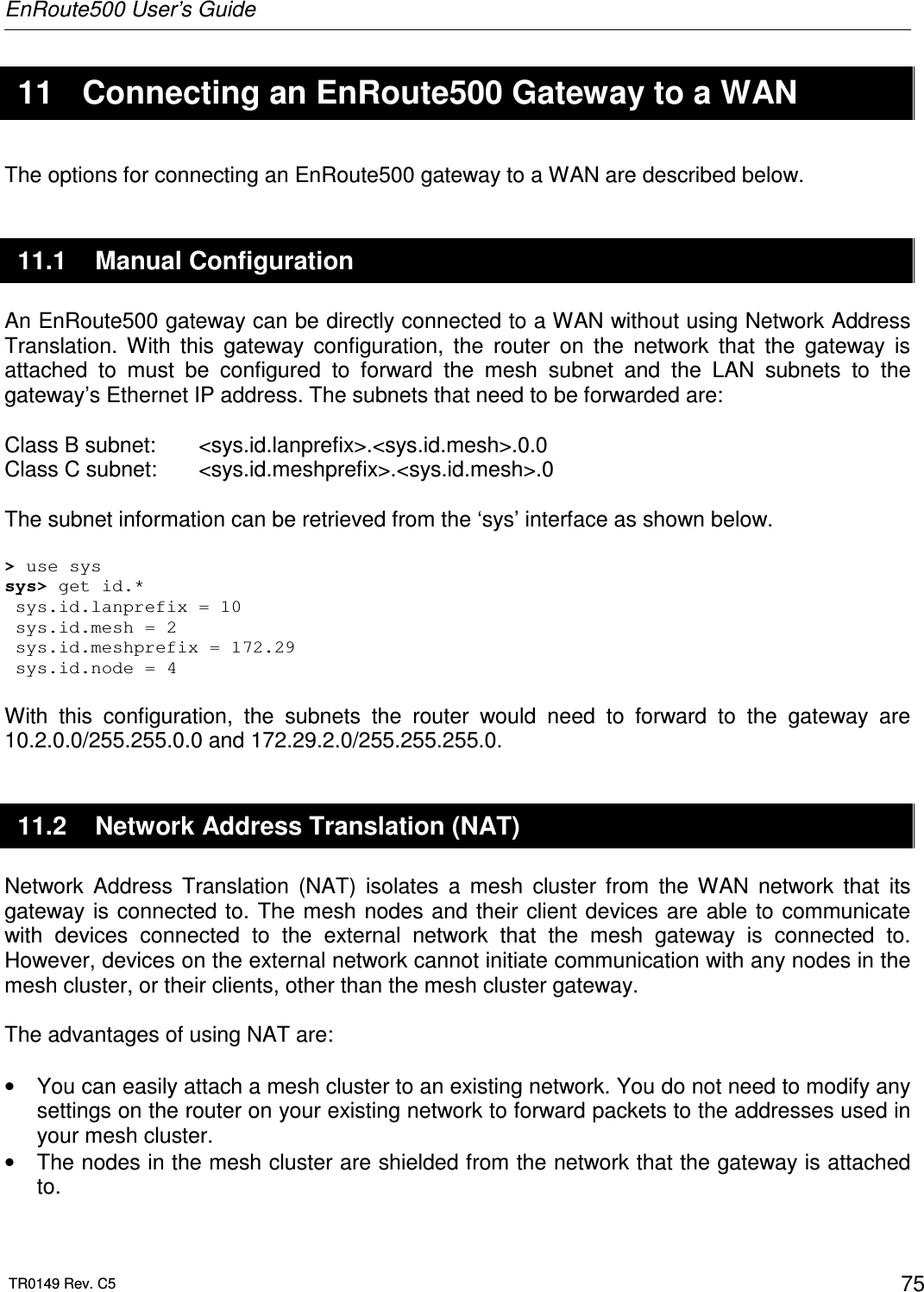 EnRoute500 User’s Guide  TR0149 Rev. C5  75  11  Connecting an EnRoute500 Gateway to a WAN The options for connecting an EnRoute500 gateway to a WAN are described below. 11.1  Manual Configuration An EnRoute500 gateway can be directly connected to a WAN without using Network Address Translation.  With  this  gateway  configuration,  the  router  on  the  network  that  the  gateway  is attached  to  must  be  configured  to  forward  the  mesh  subnet  and  the  LAN  subnets  to  the gateway’s Ethernet IP address. The subnets that need to be forwarded are:  Class B subnet:   &lt;sys.id.lanprefix&gt;.&lt;sys.id.mesh&gt;.0.0 Class C subnet:   &lt;sys.id.meshprefix&gt;.&lt;sys.id.mesh&gt;.0  The subnet information can be retrieved from the ‘sys’ interface as shown below.  &gt; use sys sys&gt; get id.*  sys.id.lanprefix = 10  sys.id.mesh = 2  sys.id.meshprefix = 172.29  sys.id.node = 4  With  this  configuration,  the  subnets  the  router  would  need  to  forward  to  the  gateway  are 10.2.0.0/255.255.0.0 and 172.29.2.0/255.255.255.0. 11.2  Network Address Translation (NAT) Network  Address  Translation  (NAT)  isolates  a  mesh  cluster  from  the  WAN  network  that  its gateway is connected to. The mesh nodes and their client devices are  able  to communicate with  devices  connected  to  the  external  network  that  the  mesh  gateway  is  connected  to. However, devices on the external network cannot initiate communication with any nodes in the mesh cluster, or their clients, other than the mesh cluster gateway.   The advantages of using NAT are:  •  You can easily attach a mesh cluster to an existing network. You do not need to modify any settings on the router on your existing network to forward packets to the addresses used in your mesh cluster. •  The nodes in the mesh cluster are shielded from the network that the gateway is attached to. 