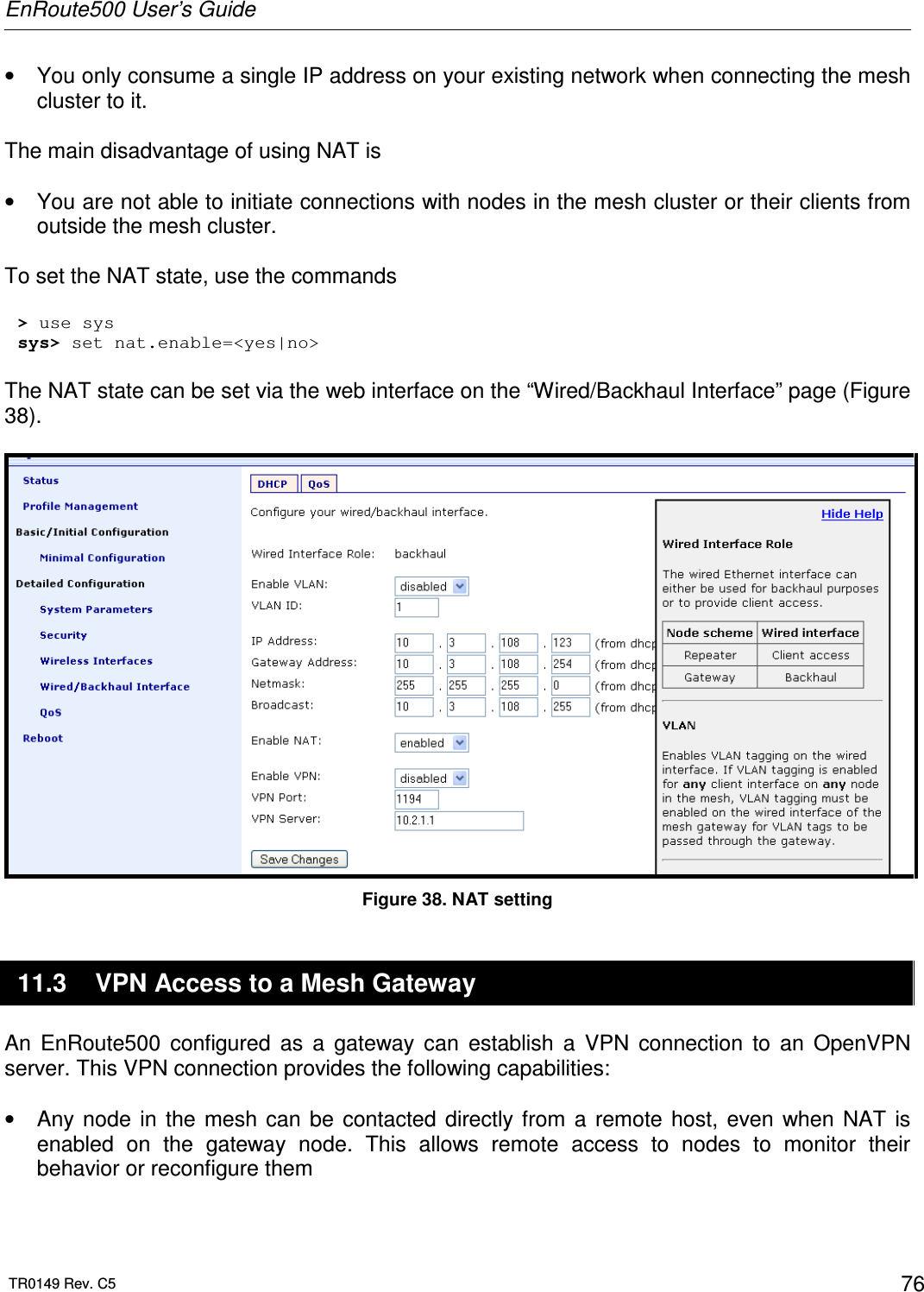 EnRoute500 User’s Guide  TR0149 Rev. C5  76 •  You only consume a single IP address on your existing network when connecting the mesh cluster to it.  The main disadvantage of using NAT is   •  You are not able to initiate connections with nodes in the mesh cluster or their clients from outside the mesh cluster.  To set the NAT state, use the commands  &gt; use sys sys&gt; set nat.enable=&lt;yes|no&gt;  The NAT state can be set via the web interface on the “Wired/Backhaul Interface” page (Figure 38).   Figure 38. NAT setting 11.3  VPN Access to a Mesh Gateway An  EnRoute500  configured  as  a  gateway  can  establish  a  VPN  connection  to  an  OpenVPN server. This VPN connection provides the following capabilities:  •  Any node  in  the  mesh can  be  contacted directly from  a  remote  host,  even  when  NAT  is enabled  on  the  gateway  node.  This  allows  remote  access  to  nodes  to  monitor  their behavior or reconfigure them 