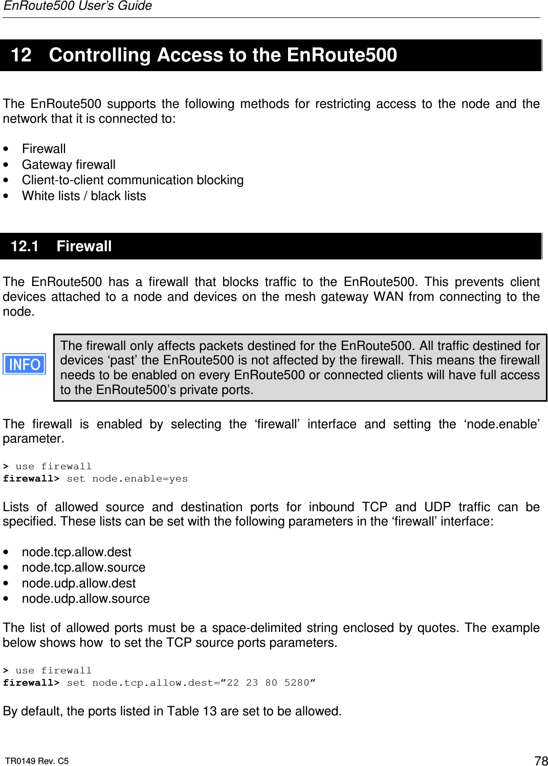 EnRoute500 User’s Guide  TR0149 Rev. C5  78  12  Controlling Access to the EnRoute500 The  EnRoute500  supports  the  following  methods  for  restricting  access  to  the  node  and  the network that it is connected to:  •  Firewall •  Gateway firewall •  Client-to-client communication blocking •  White lists / black lists 12.1  Firewall The  EnRoute500  has  a  firewall  that  blocks  traffic  to  the  EnRoute500.  This  prevents  client devices attached to  a  node and  devices on  the  mesh  gateway WAN  from  connecting to  the node.   The firewall only affects packets destined for the EnRoute500. All traffic destined for devices ‘past’ the EnRoute500 is not affected by the firewall. This means the firewall needs to be enabled on every EnRoute500 or connected clients will have full access to the EnRoute500’s private ports.  The  firewall  is  enabled  by  selecting  the  ‘firewall’  interface  and  setting  the  ‘node.enable’ parameter.  &gt; use firewall firewall&gt; set node.enable=yes  Lists  of  allowed  source  and  destination  ports  for  inbound  TCP  and  UDP  traffic  can  be specified. These lists can be set with the following parameters in the ‘firewall’ interface:  •  node.tcp.allow.dest •  node.tcp.allow.source •  node.udp.allow.dest •  node.udp.allow.source  The list of allowed ports must be a  space-delimited string enclosed by quotes. The example below shows how  to set the TCP source ports parameters.  &gt; use firewall firewall&gt; set node.tcp.allow.dest=”22 23 80 5280”  By default, the ports listed in Table 13 are set to be allowed. 