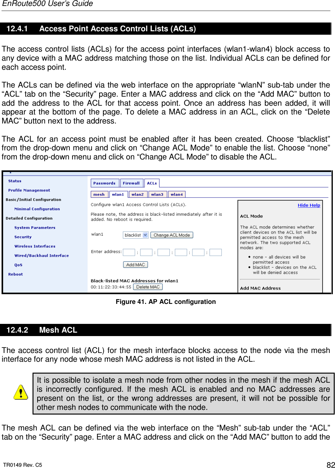 EnRoute500 User’s Guide  TR0149 Rev. C5  82 12.4.1  Access Point Access Control Lists (ACLs) The access control lists (ACLs) for the access point interfaces (wlan1-wlan4) block access to any device with a MAC address matching those on the list. Individual ACLs can be defined for each access point.  The ACLs can be defined via the web interface on the appropriate “wlanN” sub-tab under the “ACL” tab on the “Security” page. Enter a MAC address and click on the “Add MAC” button to add  the  address  to  the  ACL  for  that  access point.  Once  an  address has  been  added,  it  will appear at the bottom of the page. To delete a  MAC address in an ACL, click on  the “Delete MAC” button next to the address.  The  ACL  for  an  access  point  must  be  enabled  after  it  has  been  created.  Choose  “blacklist” from the drop-down menu and click on “Change ACL Mode” to enable the list. Choose “none” from the drop-down menu and click on “Change ACL Mode” to disable the ACL.   Figure 41. AP ACL configuration 12.4.2  Mesh ACL The access control list (ACL) for the mesh interface blocks access to the node via the mesh interface for any node whose mesh MAC address is not listed in the ACL.  It is possible to isolate a mesh node from other nodes in the mesh if the mesh ACL is  incorrectly  configured.  If  the  mesh  ACL  is  enabled  and  no  MAC  addresses  are present  on  the  list,  or  the  wrong  addresses  are  present,  it  will  not  be  possible  for other mesh nodes to communicate with the node.  The mesh ACL can be defined via the web interface on the “Mesh” sub-tab under the “ACL” tab on the “Security” page. Enter a MAC address and click on the “Add MAC” button to add the 