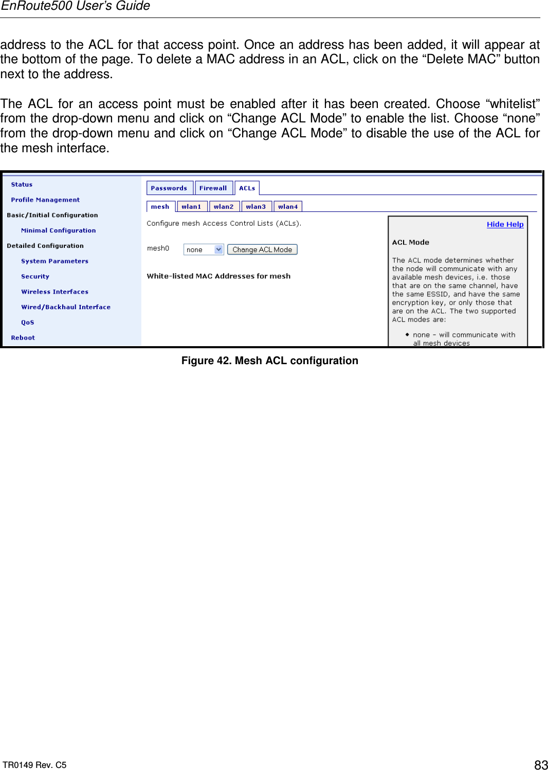 EnRoute500 User’s Guide  TR0149 Rev. C5  83 address to the ACL for that access point. Once an address has been added, it will appear at the bottom of the page. To delete a MAC address in an ACL, click on the “Delete MAC” button next to the address.  The  ACL  for  an  access  point  must  be  enabled  after  it  has  been  created.  Choose  “whitelist” from the drop-down menu and click on “Change ACL Mode” to enable the list. Choose “none” from the drop-down menu and click on “Change ACL Mode” to disable the use of the ACL for the mesh interface.   Figure 42. Mesh ACL configuration 