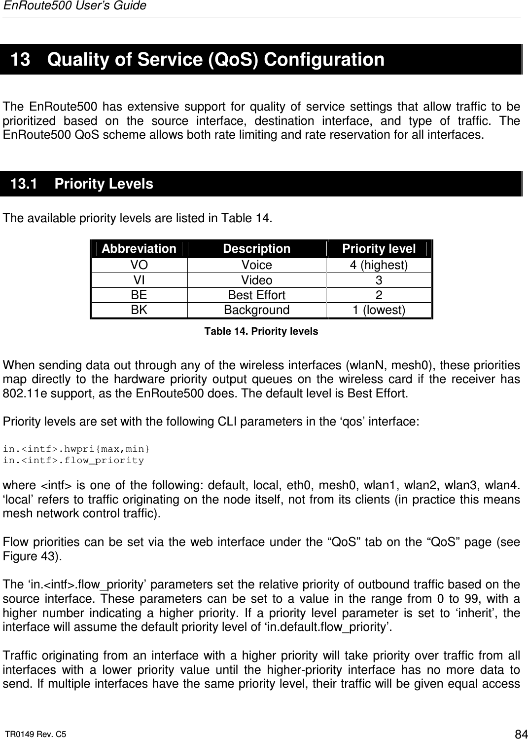 EnRoute500 User’s Guide  TR0149 Rev. C5  84  13  Quality of Service (QoS) Configuration The  EnRoute500  has extensive  support for  quality of  service settings that  allow  traffic  to  be prioritized  based  on  the  source  interface,  destination  interface,  and  type  of  traffic.  The EnRoute500 QoS scheme allows both rate limiting and rate reservation for all interfaces.  13.1  Priority Levels The available priority levels are listed in Table 14.  Abbreviation  Description  Priority level VO  Voice  4 (highest) VI  Video  3 BE  Best Effort  2 BK  Background  1 (lowest) Table 14. Priority levels  When sending data out through any of the wireless interfaces (wlanN, mesh0), these priorities map  directly  to  the  hardware  priority  output  queues  on  the  wireless  card  if  the  receiver  has 802.11e support, as the EnRoute500 does. The default level is Best Effort.  Priority levels are set with the following CLI parameters in the ‘qos’ interface:  in.&lt;intf&gt;.hwpri{max,min} in.&lt;intf&gt;.flow_priority  where &lt;intf&gt; is one of the following: default, local, eth0, mesh0, wlan1, wlan2, wlan3, wlan4. ‘local’ refers to traffic originating on the node itself, not from its clients (in practice this means mesh network control traffic).  Flow priorities can be set via the web interface under the “QoS” tab on the “QoS” page (see Figure 43).  The ‘in.&lt;intf&gt;.flow_priority’ parameters set the relative priority of outbound traffic based on the source  interface.  These  parameters can  be  set  to  a  value  in  the  range from  0  to  99,  with  a higher  number  indicating  a  higher  priority.  If  a  priority  level  parameter  is  set  to  ‘inherit’,  the interface will assume the default priority level of ‘in.default.flow_priority’.  Traffic originating from an  interface with a higher priority will take priority over traffic from all interfaces  with  a  lower  priority  value  until  the  higher-priority  interface  has  no  more  data  to send. If multiple interfaces have the same priority level, their traffic will be given equal access 