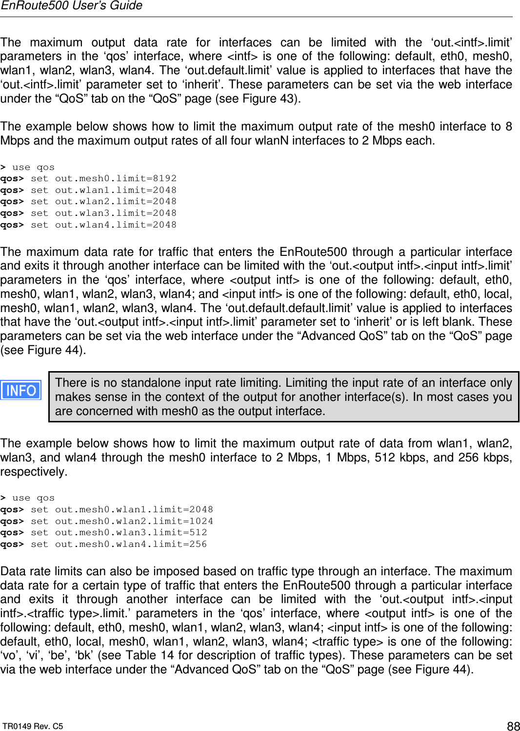 EnRoute500 User’s Guide  TR0149 Rev. C5  88 The  maximum  output  data  rate  for  interfaces  can  be  limited  with  the  ‘out.&lt;intf&gt;.limit’ parameters  in  the  ‘qos’  interface,  where  &lt;intf&gt;  is  one  of  the  following:  default,  eth0,  mesh0, wlan1, wlan2, wlan3, wlan4. The ‘out.default.limit’ value is applied to interfaces that have the ‘out.&lt;intf&gt;.limit’ parameter set to ‘inherit’. These parameters can be set via the web interface under the “QoS” tab on the “QoS” page (see Figure 43).  The example below shows how to limit the maximum output rate of the mesh0 interface to 8 Mbps and the maximum output rates of all four wlanN interfaces to 2 Mbps each.  &gt; use qos qos&gt; set out.mesh0.limit=8192 qos&gt; set out.wlan1.limit=2048 qos&gt; set out.wlan2.limit=2048 qos&gt; set out.wlan3.limit=2048 qos&gt; set out.wlan4.limit=2048  The  maximum  data  rate  for  traffic  that  enters  the  EnRoute500  through  a  particular  interface and exits it through another interface can be limited with the ‘out.&lt;output intf&gt;.&lt;input intf&gt;.limit’ parameters  in  the  ‘qos’  interface,  where  &lt;output  intf&gt;  is  one  of  the  following:  default,  eth0, mesh0, wlan1, wlan2, wlan3, wlan4; and &lt;input intf&gt; is one of the following: default, eth0, local, mesh0, wlan1, wlan2, wlan3, wlan4. The ‘out.default.default.limit’ value is applied to interfaces that have the ‘out.&lt;output intf&gt;.&lt;input intf&gt;.limit’ parameter set to ‘inherit’ or is left blank. These parameters can be set via the web interface under the “Advanced QoS” tab on the “QoS” page (see Figure 44).  There is no standalone input rate limiting. Limiting the input rate of an interface only makes sense in the context of the output for another interface(s). In most cases you are concerned with mesh0 as the output interface.   The example below shows how to  limit  the maximum output rate of  data from wlan1, wlan2, wlan3, and wlan4 through the mesh0 interface to 2 Mbps, 1 Mbps, 512 kbps, and 256 kbps, respectively.  &gt; use qos qos&gt; set out.mesh0.wlan1.limit=2048 qos&gt; set out.mesh0.wlan2.limit=1024 qos&gt; set out.mesh0.wlan3.limit=512 qos&gt; set out.mesh0.wlan4.limit=256  Data rate limits can also be imposed based on traffic type through an interface. The maximum data rate for a certain type of traffic that enters the EnRoute500 through a particular interface and  exits  it  through  another  interface  can  be  limited  with  the  ‘out.&lt;output  intf&gt;.&lt;input intf&gt;.&lt;traffic  type&gt;.limit.’  parameters  in  the  ‘qos’  interface,  where  &lt;output  intf&gt;  is  one  of  the following: default, eth0, mesh0, wlan1, wlan2, wlan3, wlan4; &lt;input intf&gt; is one of the following: default, eth0, local, mesh0, wlan1, wlan2, wlan3, wlan4; &lt;traffic type&gt; is one of the following: ‘vo’, ‘vi’, ‘be’, ‘bk’ (see Table 14 for description of traffic types). These parameters can be set via the web interface under the “Advanced QoS” tab on the “QoS” page (see Figure 44).  