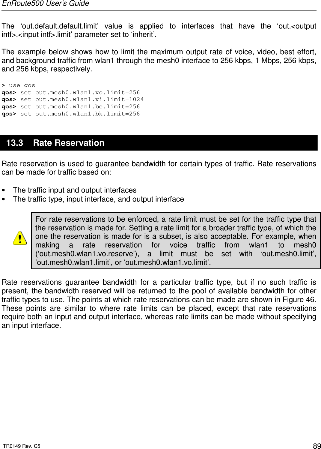 EnRoute500 User’s Guide  TR0149 Rev. C5  89 The  ‘out.default.default.limit’  value  is  applied  to  interfaces  that  have  the  ‘out.&lt;output intf&gt;.&lt;input intf&gt;.limit’ parameter set to ‘inherit’.  The example below shows how to  limit  the maximum output rate of  voice, video, best effort, and background traffic from wlan1 through the mesh0 interface to 256 kbps, 1 Mbps, 256 kbps, and 256 kbps, respectively.  &gt; use qos qos&gt; set out.mesh0.wlan1.vo.limit=256 qos&gt; set out.mesh0.wlan1.vi.limit=1024 qos&gt; set out.mesh0.wlan1.be.limit=256 qos&gt; set out.mesh0.wlan1.bk.limit=256 13.3  Rate Reservation Rate reservation is used to guarantee bandwidth for certain types of traffic. Rate reservations can be made for traffic based on:  •  The traffic input and output interfaces  •  The traffic type, input interface, and output interface  For rate reservations to be enforced, a rate limit must be set for the traffic type that the reservation is made for. Setting a rate limit for a broader traffic type, of which the one the reservation is made for is a subset, is also acceptable. For example, when making  a  rate  reservation  for  voice  traffic  from  wlan1  to  mesh0 (‘out.mesh0.wlan1.vo.reserve’),  a  limit  must  be  set  with  ‘out.mesh0.limit’, ‘out.mesh0.wlan1.limit’, or ‘out.mesh0.wlan1.vo.limit’.  Rate  reservations  guarantee  bandwidth  for  a  particular  traffic  type,  but  if  no  such  traffic  is present, the bandwidth reserved will be  returned to the pool of available bandwidth for other traffic types to use. The points at which rate reservations can be made are shown in Figure 46. These  points  are  similar  to  where  rate  limits  can  be  placed,  except  that  rate  reservations require both an input and output interface, whereas rate limits can be made without specifying an input interface.  