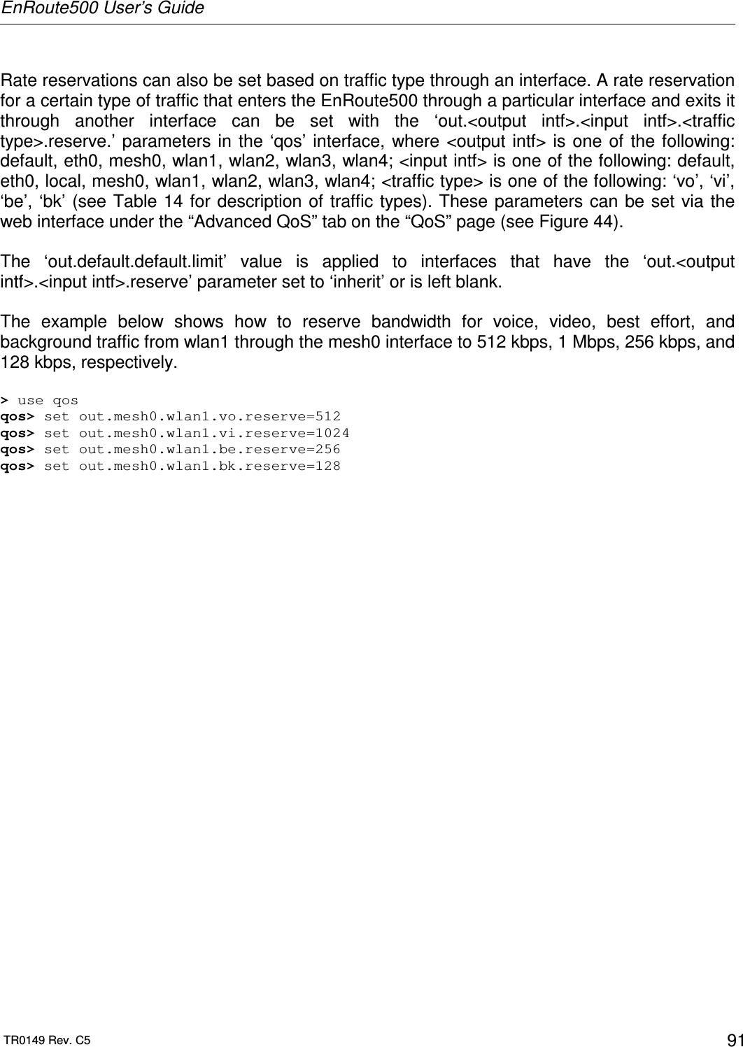 EnRoute500 User’s Guide  TR0149 Rev. C5  91  Rate reservations can also be set based on traffic type through an interface. A rate reservation for a certain type of traffic that enters the EnRoute500 through a particular interface and exits it through  another  interface  can  be  set  with  the  ‘out.&lt;output  intf&gt;.&lt;input  intf&gt;.&lt;traffic type&gt;.reserve.’ parameters in  the  ‘qos’ interface, where &lt;output  intf&gt;  is one of  the following: default, eth0, mesh0, wlan1, wlan2, wlan3, wlan4; &lt;input intf&gt; is one of the following: default, eth0, local, mesh0, wlan1, wlan2, wlan3, wlan4; &lt;traffic type&gt; is one of the following: ‘vo’, ‘vi’, ‘be’, ‘bk’ (see Table 14 for description of traffic types). These  parameters can be set via the web interface under the “Advanced QoS” tab on the “QoS” page (see Figure 44).  The  ‘out.default.default.limit’  value  is  applied  to  interfaces  that  have  the  ‘out.&lt;output intf&gt;.&lt;input intf&gt;.reserve’ parameter set to ‘inherit’ or is left blank.  The  example  below  shows  how  to  reserve  bandwidth  for  voice,  video,  best  effort,  and background traffic from wlan1 through the mesh0 interface to 512 kbps, 1 Mbps, 256 kbps, and 128 kbps, respectively.  &gt; use qos qos&gt; set out.mesh0.wlan1.vo.reserve=512 qos&gt; set out.mesh0.wlan1.vi.reserve=1024 qos&gt; set out.mesh0.wlan1.be.reserve=256 qos&gt; set out.mesh0.wlan1.bk.reserve=128   