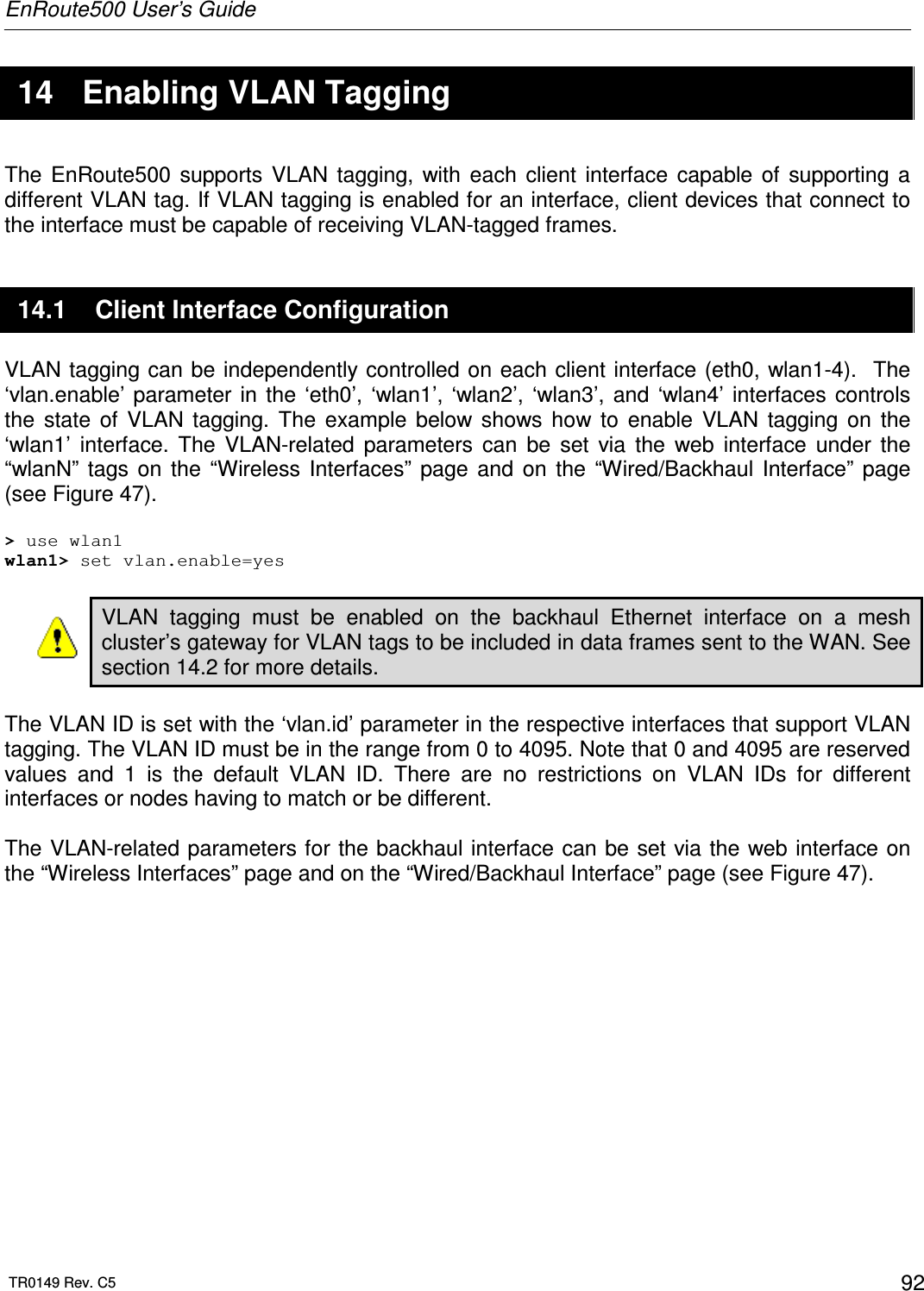 EnRoute500 User’s Guide  TR0149 Rev. C5  92  14  Enabling VLAN Tagging The  EnRoute500  supports  VLAN  tagging,  with  each  client  interface  capable  of  supporting  a different VLAN tag. If VLAN tagging is enabled for an interface, client devices that connect to the interface must be capable of receiving VLAN-tagged frames. 14.1  Client Interface Configuration VLAN tagging can be independently controlled on each client interface (eth0, wlan1-4).  The ‘vlan.enable’ parameter  in  the  ‘eth0’,  ‘wlan1’,  ‘wlan2’,  ‘wlan3’,  and  ‘wlan4’  interfaces  controls the  state  of  VLAN  tagging.  The  example  below  shows  how  to  enable  VLAN  tagging  on  the ‘wlan1’  interface.  The  VLAN-related  parameters  can  be  set  via  the  web  interface  under  the “wlanN”  tags  on  the  “Wireless  Interfaces”  page  and  on  the  “Wired/Backhaul  Interface”  page (see Figure 47).  &gt; use wlan1 wlan1&gt; set vlan.enable=yes  VLAN  tagging  must  be  enabled  on  the  backhaul  Ethernet  interface  on  a  mesh cluster’s gateway for VLAN tags to be included in data frames sent to the WAN. See section 14.2 for more details.  The VLAN ID is set with the ‘vlan.id’ parameter in the respective interfaces that support VLAN tagging. The VLAN ID must be in the range from 0 to 4095. Note that 0 and 4095 are reserved values  and  1  is  the  default  VLAN  ID.  There  are  no  restrictions  on  VLAN  IDs  for  different interfaces or nodes having to match or be different.  The VLAN-related parameters for the backhaul interface can be set via the web interface on the “Wireless Interfaces” page and on the “Wired/Backhaul Interface” page (see Figure 47).  