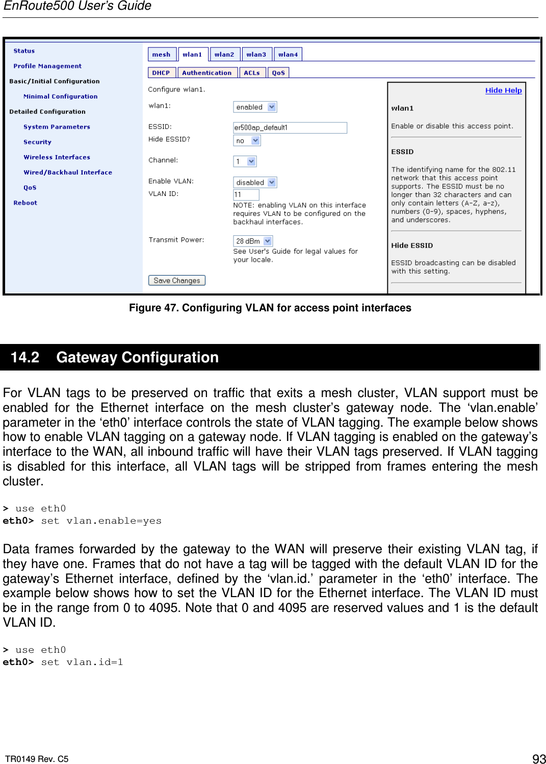 EnRoute500 User’s Guide  TR0149 Rev. C5  93  Figure 47. Configuring VLAN for access point interfaces 14.2  Gateway Configuration For  VLAN  tags  to  be  preserved  on  traffic  that  exits  a  mesh  cluster,  VLAN  support  must  be enabled  for  the  Ethernet  interface  on  the  mesh  cluster’s  gateway  node.  The  ‘vlan.enable’ parameter in the ‘eth0’ interface controls the state of VLAN tagging. The example below shows how to enable VLAN tagging on a gateway node. If VLAN tagging is enabled on the gateway’s interface to the WAN, all inbound traffic will have their VLAN tags preserved. If VLAN tagging is  disabled  for  this  interface,  all  VLAN  tags  will  be  stripped  from  frames  entering  the  mesh cluster.  &gt; use eth0 eth0&gt; set vlan.enable=yes  Data  frames  forwarded  by  the  gateway  to  the WAN  will  preserve  their  existing  VLAN  tag,  if they have one. Frames that do not have a tag will be tagged with the default VLAN ID for the gateway’s  Ethernet  interface,  defined  by  the  ‘vlan.id.’  parameter  in  the  ‘eth0’  interface.  The example below shows how to set the VLAN ID for the Ethernet interface. The VLAN ID must be in the range from 0 to 4095. Note that 0 and 4095 are reserved values and 1 is the default VLAN ID.  &gt; use eth0 eth0&gt; set vlan.id=1   