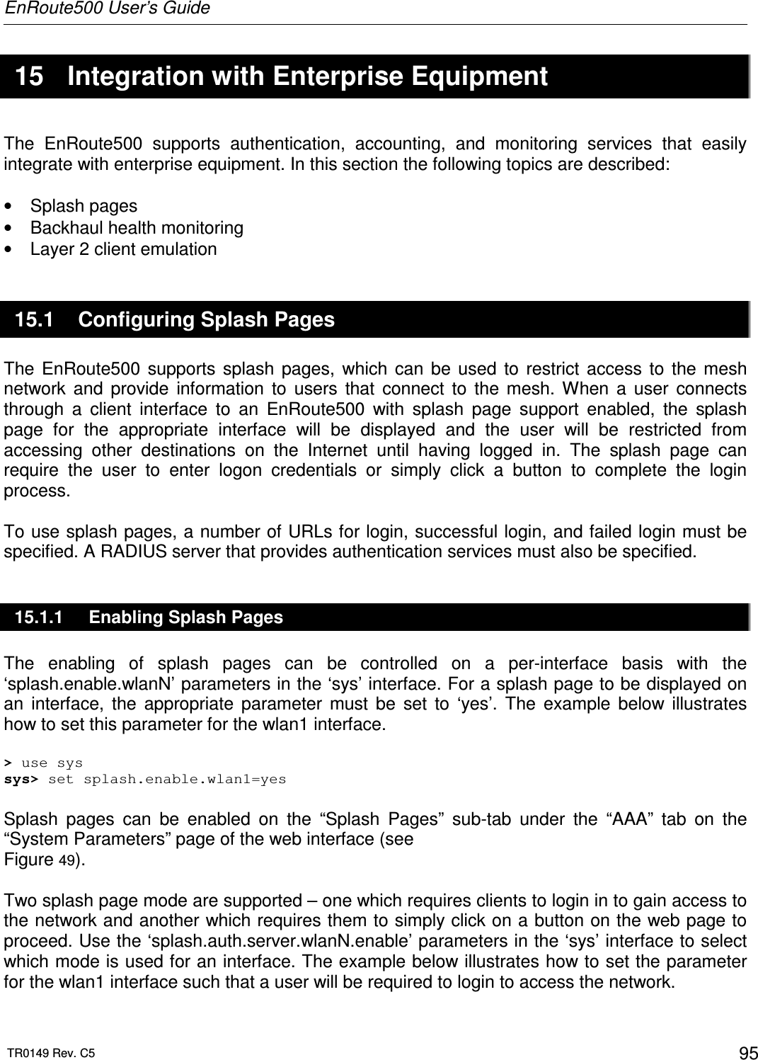 EnRoute500 User’s Guide  TR0149 Rev. C5  95  15  Integration with Enterprise Equipment The  EnRoute500  supports  authentication,  accounting,  and  monitoring  services  that  easily integrate with enterprise equipment. In this section the following topics are described:  •  Splash pages •  Backhaul health monitoring •  Layer 2 client emulation 15.1  Configuring Splash Pages The  EnRoute500  supports  splash  pages,  which  can  be  used  to  restrict  access  to  the  mesh network  and  provide  information  to  users  that  connect  to  the  mesh.  When  a  user  connects through  a  client  interface  to  an  EnRoute500  with  splash  page  support  enabled,  the  splash page  for  the  appropriate  interface  will  be  displayed  and  the  user  will  be  restricted  from accessing  other  destinations  on  the  Internet  until  having  logged  in.  The  splash  page  can require  the  user  to  enter  logon  credentials  or  simply  click  a  button  to  complete  the  login process.   To use splash pages, a number of URLs for login, successful login, and failed login must be specified. A RADIUS server that provides authentication services must also be specified. 15.1.1  Enabling Splash Pages The  enabling  of  splash  pages  can  be  controlled  on  a  per-interface  basis  with  the ‘splash.enable.wlanN’ parameters in the ‘sys’ interface. For a splash page to be displayed on an  interface,  the  appropriate  parameter  must  be  set  to  ‘yes’.  The  example  below  illustrates how to set this parameter for the wlan1 interface.  &gt; use sys sys&gt; set splash.enable.wlan1=yes  Splash  pages  can  be  enabled  on  the  “Splash  Pages”  sub-tab  under  the  “AAA”  tab  on  the “System Parameters” page of the web interface (see  Figure 49).  Two splash page mode are supported – one which requires clients to login in to gain access to the network and another which requires them to simply click on a button on the web page to proceed. Use the ‘splash.auth.server.wlanN.enable’ parameters in the ‘sys’ interface to select which mode is used for an interface. The example below illustrates how to set the parameter for the wlan1 interface such that a user will be required to login to access the network. 