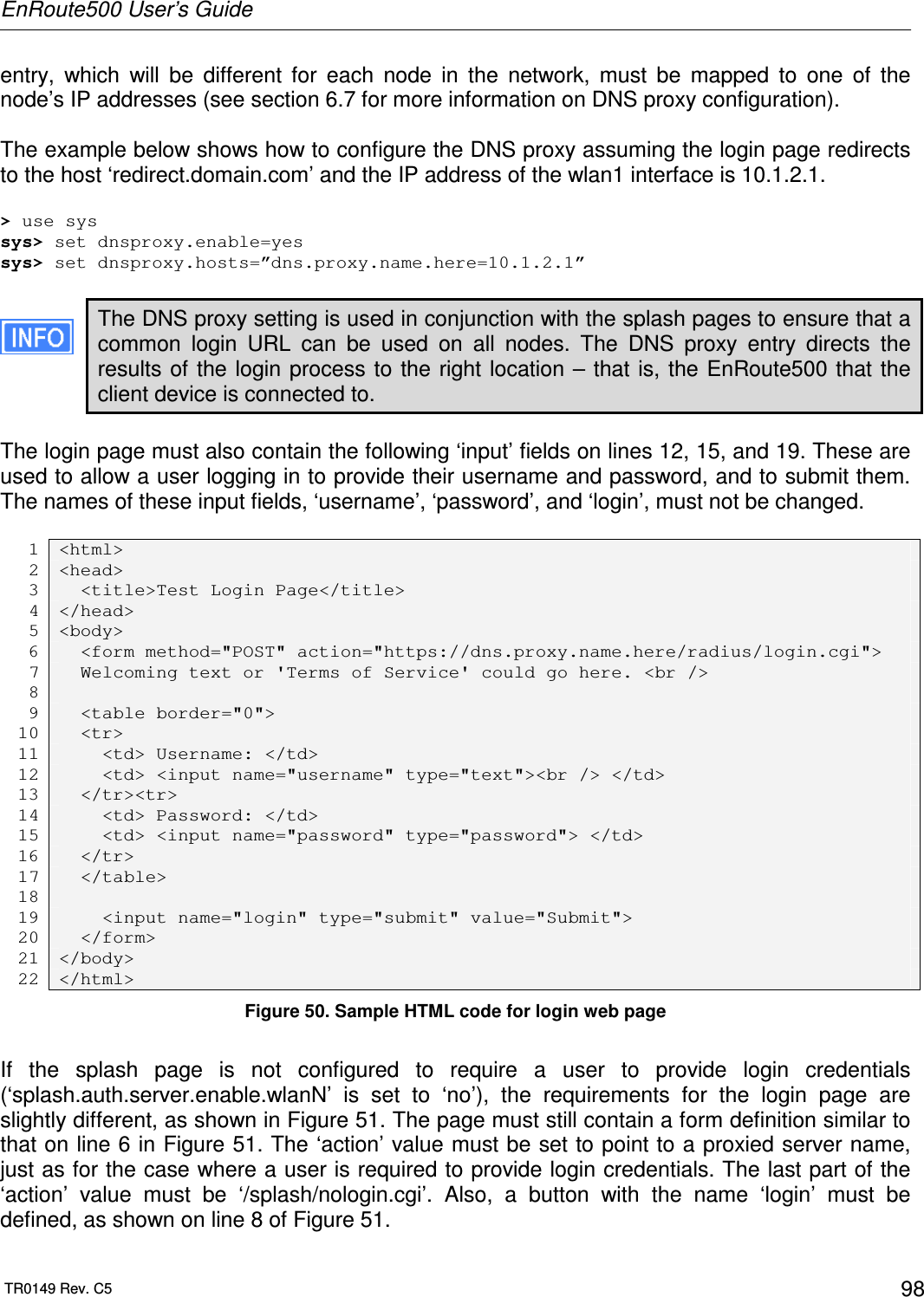 EnRoute500 User’s Guide  TR0149 Rev. C5  98 entry,  which  will  be  different  for  each  node  in  the  network,  must  be  mapped  to  one  of  the node’s IP addresses (see section 6.7 for more information on DNS proxy configuration).   The example below shows how to configure the DNS proxy assuming the login page redirects to the host ‘redirect.domain.com’ and the IP address of the wlan1 interface is 10.1.2.1.  &gt; use sys sys&gt; set dnsproxy.enable=yes sys&gt; set dnsproxy.hosts=”dns.proxy.name.here=10.1.2.1”  The DNS proxy setting is used in conjunction with the splash pages to ensure that a common  login  URL  can  be  used  on  all  nodes.  The  DNS  proxy  entry  directs  the results of the login process to the right location – that is, the EnRoute500 that the client device is connected to.  The login page must also contain the following ‘input’ fields on lines 12, 15, and 19. These are used to allow a user logging in to provide their username and password, and to submit them. The names of these input fields, ‘username’, ‘password’, and ‘login’, must not be changed.   1 &lt;html&gt; 2 &lt;head&gt; 3   &lt;title&gt;Test Login Page&lt;/title&gt; 4 &lt;/head&gt; 5 &lt;body&gt; 6   &lt;form method=&quot;POST&quot; action=&quot;https://dns.proxy.name.here/radius/login.cgi&quot;&gt; 7   Welcoming text or &apos;Terms of Service&apos; could go here. &lt;br /&gt; 8  9   &lt;table border=&quot;0&quot;&gt; 10   &lt;tr&gt; 11     &lt;td&gt; Username: &lt;/td&gt; 12     &lt;td&gt; &lt;input name=&quot;username&quot; type=&quot;text&quot;&gt;&lt;br /&gt; &lt;/td&gt; 13   &lt;/tr&gt;&lt;tr&gt; 14     &lt;td&gt; Password: &lt;/td&gt; 15     &lt;td&gt; &lt;input name=&quot;password&quot; type=&quot;password&quot;&gt; &lt;/td&gt; 16   &lt;/tr&gt; 17   &lt;/table&gt; 18  19     &lt;input name=&quot;login&quot; type=&quot;submit&quot; value=&quot;Submit&quot;&gt; 20   &lt;/form&gt; 21 &lt;/body&gt; 22 &lt;/html&gt; Figure 50. Sample HTML code for login web page  If  the  splash  page  is  not  configured  to  require  a  user  to  provide  login  credentials (‘splash.auth.server.enable.wlanN’  is  set  to  ‘no’),  the  requirements  for  the  login  page  are slightly different, as shown in Figure 51. The page must still contain a form definition similar to that on line 6 in Figure 51. The ‘action’ value must be set to point to a proxied server name, just as for the case where a user is required to provide login credentials. The last part of the ‘action’  value  must  be  ‘/splash/nologin.cgi’.  Also,  a  button  with  the  name  ‘login’  must  be defined, as shown on line 8 of Figure 51. 