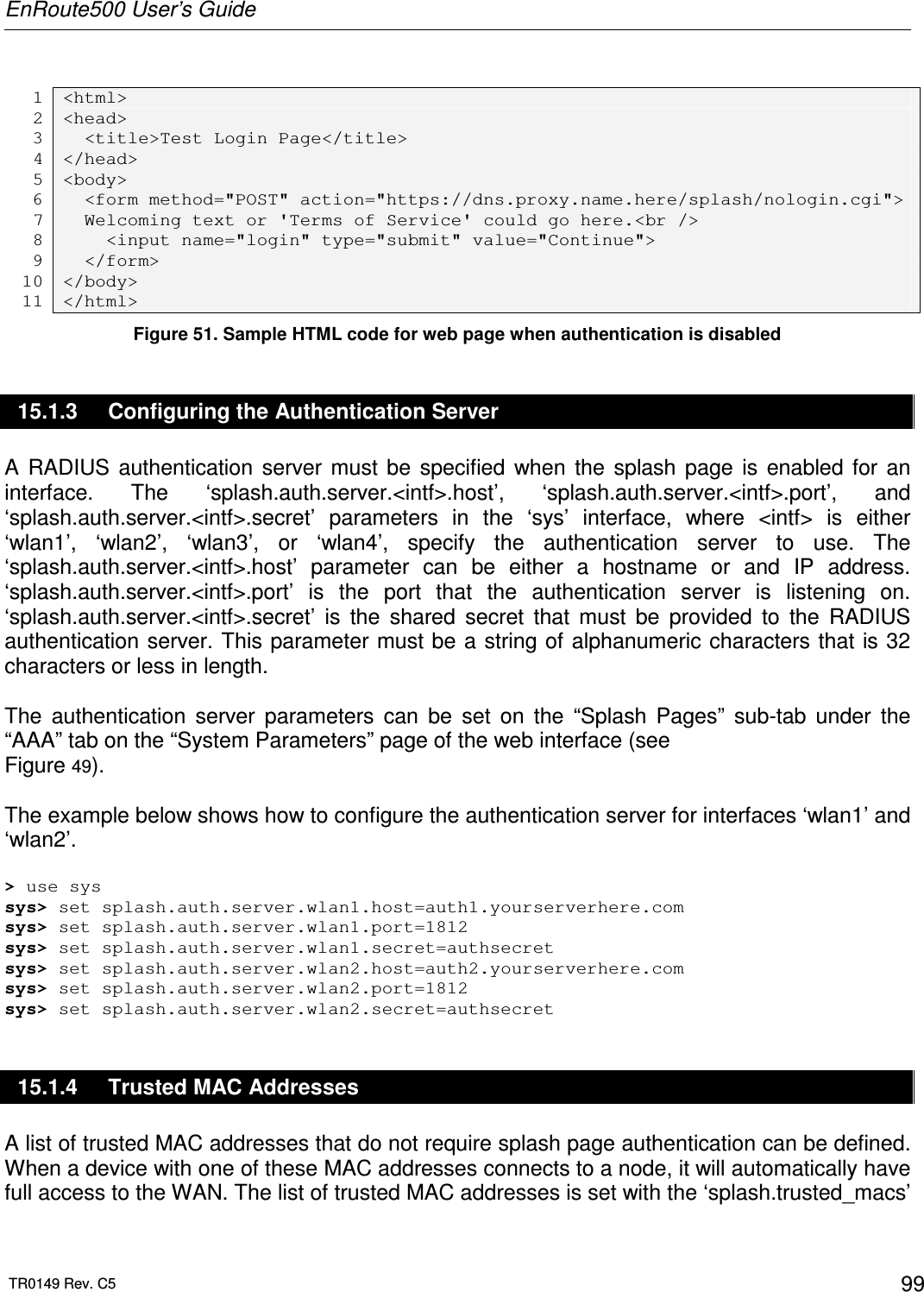 EnRoute500 User’s Guide  TR0149 Rev. C5  99  1 &lt;html&gt; 2 &lt;head&gt; 3   &lt;title&gt;Test Login Page&lt;/title&gt; 4 &lt;/head&gt; 5 &lt;body&gt; 6   &lt;form method=&quot;POST&quot; action=&quot;https://dns.proxy.name.here/splash/nologin.cgi&quot;&gt; 7   Welcoming text or &apos;Terms of Service&apos; could go here.&lt;br /&gt; 8     &lt;input name=&quot;login&quot; type=&quot;submit&quot; value=&quot;Continue&quot;&gt; 9   &lt;/form&gt; 10 &lt;/body&gt; 11 &lt;/html&gt; Figure 51. Sample HTML code for web page when authentication is disabled 15.1.3  Configuring the Authentication Server A  RADIUS  authentication  server  must  be  specified  when  the  splash  page  is  enabled  for  an interface.  The  ‘splash.auth.server.&lt;intf&gt;.host’,  ‘splash.auth.server.&lt;intf&gt;.port’,  and ‘splash.auth.server.&lt;intf&gt;.secret’  parameters  in  the  ‘sys’  interface,  where  &lt;intf&gt;  is  either ‘wlan1’,  ‘wlan2’,  ‘wlan3’,  or  ‘wlan4’,  specify  the  authentication  server  to  use.  The ‘splash.auth.server.&lt;intf&gt;.host’  parameter  can  be  either  a  hostname  or  and  IP  address. ‘splash.auth.server.&lt;intf&gt;.port’  is  the  port  that  the  authentication  server  is  listening  on. ‘splash.auth.server.&lt;intf&gt;.secret’  is  the  shared  secret  that  must  be  provided  to  the  RADIUS authentication server. This parameter must be a string of alphanumeric characters that  is 32 characters or less in length.  The  authentication  server  parameters  can  be  set  on  the  “Splash  Pages”  sub-tab  under  the “AAA” tab on the “System Parameters” page of the web interface (see  Figure 49).  The example below shows how to configure the authentication server for interfaces ‘wlan1’ and ‘wlan2’.  &gt; use sys sys&gt; set splash.auth.server.wlan1.host=auth1.yourserverhere.com sys&gt; set splash.auth.server.wlan1.port=1812 sys&gt; set splash.auth.server.wlan1.secret=authsecret sys&gt; set splash.auth.server.wlan2.host=auth2.yourserverhere.com sys&gt; set splash.auth.server.wlan2.port=1812 sys&gt; set splash.auth.server.wlan2.secret=authsecret 15.1.4  Trusted MAC Addresses A list of trusted MAC addresses that do not require splash page authentication can be defined. When a device with one of these MAC addresses connects to a node, it will automatically have full access to the WAN. The list of trusted MAC addresses is set with the ‘splash.trusted_macs’ 