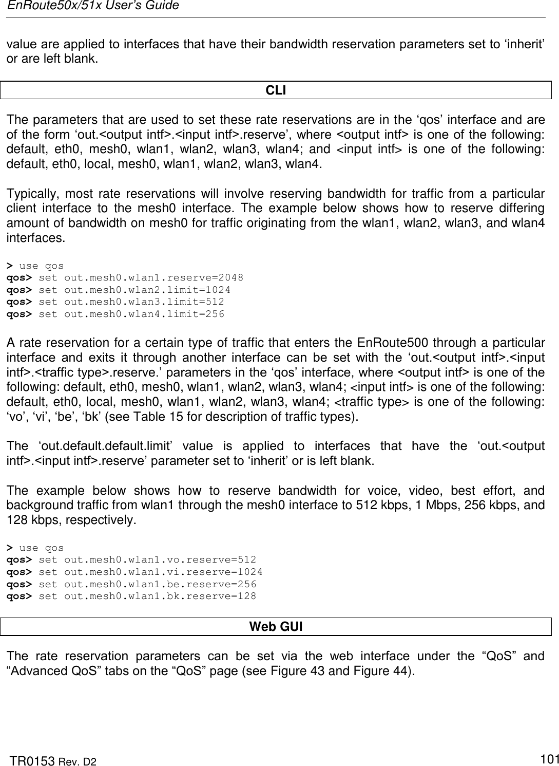 EnRoute50x/51x User’s Guide  TR0153 Rev. D2   101 value are applied to interfaces that have their bandwidth reservation parameters set to „inherit‟ or are left blank.   CLI The parameters that are used to set these rate reservations are in the „qos‟ interface and are of the form „out.&lt;output intf&gt;.&lt;input intf&gt;.reserve‟, where &lt;output intf&gt; is one of the following: default,  eth0,  mesh0,  wlan1,  wlan2,  wlan3,  wlan4;  and  &lt;input  intf&gt;  is  one  of  the  following: default, eth0, local, mesh0, wlan1, wlan2, wlan3, wlan4.  Typically, most rate  reservations will involve reserving bandwidth for traffic from a particular client  interface  to  the  mesh0  interface.  The  example  below  shows  how  to  reserve  differing amount of bandwidth on mesh0 for traffic originating from the wlan1, wlan2, wlan3, and wlan4 interfaces.  &gt; use qos qos&gt; set out.mesh0.wlan1.reserve=2048 qos&gt; set out.mesh0.wlan2.limit=1024 qos&gt; set out.mesh0.wlan3.limit=512 qos&gt; set out.mesh0.wlan4.limit=256  A rate reservation for a certain type of traffic that enters the EnRoute500 through a particular interface  and  exits  it  through  another  interface  can  be  set  with  the  „out.&lt;output  intf&gt;.&lt;input intf&gt;.&lt;traffic type&gt;.reserve.‟ parameters in the „qos‟ interface, where &lt;output intf&gt; is one of the following: default, eth0, mesh0, wlan1, wlan2, wlan3, wlan4; &lt;input intf&gt; is one of the following: default, eth0, local, mesh0, wlan1, wlan2, wlan3, wlan4; &lt;traffic type&gt; is one of the following: „vo‟, „vi‟, „be‟, „bk‟ (see Table 15 for description of traffic types).  The  „out.default.default.limit‟  value  is  applied  to  interfaces  that  have  the  „out.&lt;output intf&gt;.&lt;input intf&gt;.reserve‟ parameter set to „inherit‟ or is left blank.  The  example  below  shows  how  to  reserve  bandwidth  for  voice,  video,  best  effort,  and background traffic from wlan1 through the mesh0 interface to 512 kbps, 1 Mbps, 256 kbps, and 128 kbps, respectively.  &gt; use qos qos&gt; set out.mesh0.wlan1.vo.reserve=512 qos&gt; set out.mesh0.wlan1.vi.reserve=1024 qos&gt; set out.mesh0.wlan1.be.reserve=256 qos&gt; set out.mesh0.wlan1.bk.reserve=128  Web GUI The  rate  reservation  parameters  can  be  set  via  the  web  interface  under  the  “QoS”  and “Advanced QoS” tabs on the “QoS” page (see Figure 43 and Figure 44). 