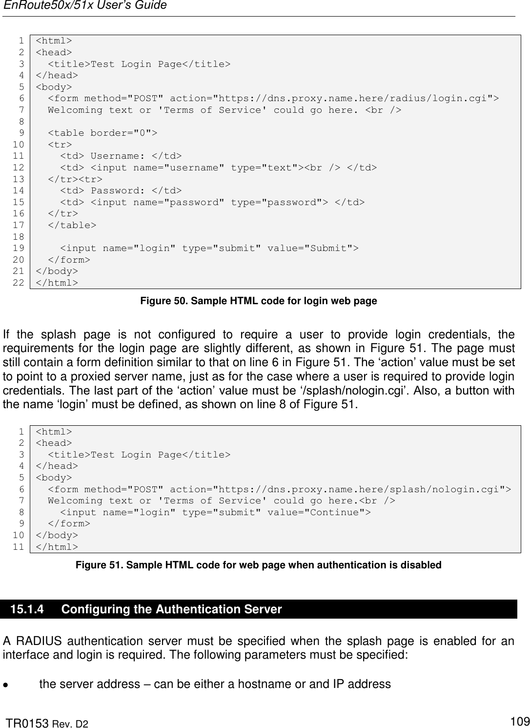 EnRoute50x/51x User’s Guide  TR0153 Rev. D2   109 1  &lt;html&gt; 2  &lt;head&gt; 3   &lt;title&gt;Test Login Page&lt;/title&gt; 4 &lt;/head&gt; 5 &lt;body&gt; 6   &lt;form method=&quot;POST&quot; action=&quot;https://dns.proxy.name.here/radius/login.cgi&quot;&gt; 7   Welcoming text or &apos;Terms of Service&apos; could go here. &lt;br /&gt; 8  9   &lt;table border=&quot;0&quot;&gt; 10   &lt;tr&gt; 11     &lt;td&gt; Username: &lt;/td&gt; 12     &lt;td&gt; &lt;input name=&quot;username&quot; type=&quot;text&quot;&gt;&lt;br /&gt; &lt;/td&gt; 13   &lt;/tr&gt;&lt;tr&gt; 14     &lt;td&gt; Password: &lt;/td&gt; 15     &lt;td&gt; &lt;input name=&quot;password&quot; type=&quot;password&quot;&gt; &lt;/td&gt; 16   &lt;/tr&gt; 17   &lt;/table&gt; 18  19     &lt;input name=&quot;login&quot; type=&quot;submit&quot; value=&quot;Submit&quot;&gt; 20   &lt;/form&gt; 21 &lt;/body&gt; 22 &lt;/html&gt; Figure 50. Sample HTML code for login web page  If  the  splash  page  is  not  configured  to  require  a  user  to  provide  login  credentials,  the requirements for the login page are slightly different, as shown in Figure 51. The page must still contain a form definition similar to that on line 6 in Figure 51. The „action‟ value must be set to point to a proxied server name, just as for the case where a user is required to provide login credentials. The last part of the „action‟ value must be „/splash/nologin.cgi‟. Also, a button with the name „login‟ must be defined, as shown on line 8 of Figure 51.  1  &lt;html&gt; 2  &lt;head&gt; 3   &lt;title&gt;Test Login Page&lt;/title&gt; 4 &lt;/head&gt; 5 &lt;body&gt; 6   &lt;form method=&quot;POST&quot; action=&quot;https://dns.proxy.name.here/splash/nologin.cgi&quot;&gt; 7   Welcoming text or &apos;Terms of Service&apos; could go here.&lt;br /&gt; 8     &lt;input name=&quot;login&quot; type=&quot;submit&quot; value=&quot;Continue&quot;&gt; 9   &lt;/form&gt; 10 &lt;/body&gt; 11 &lt;/html&gt; Figure 51. Sample HTML code for web page when authentication is disabled 15.1.4  Configuring the Authentication Server A RADIUS authentication  server must be specified when the  splash page is  enabled for an interface and login is required. The following parameters must be specified:    the server address – can be either a hostname or and IP address 