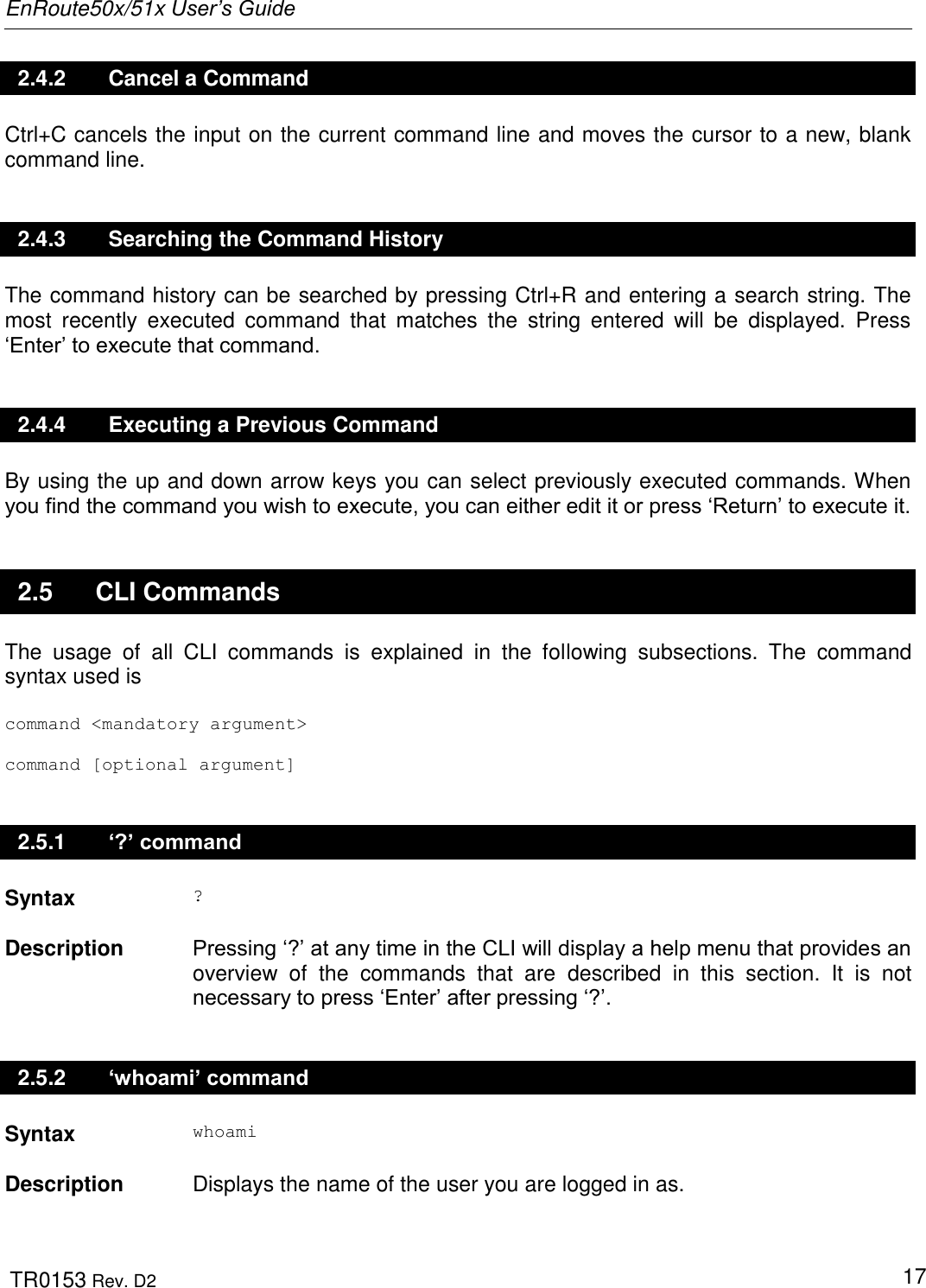 EnRoute50x/51x User’s Guide  TR0153 Rev. D2   17 2.4.2  Cancel a Command Ctrl+C cancels the input on the current command line and moves the cursor to a new, blank command line. 2.4.3  Searching the Command History The command history can be searched by pressing Ctrl+R and entering a search string. The most  recently  executed  command  that  matches  the  string  entered  will  be  displayed.  Press „Enter‟ to execute that command.  2.4.4  Executing a Previous Command By using the up and down arrow keys you can select previously executed commands. When you find the command you wish to execute, you can either edit it or press „Return‟ to execute it.  2.5  CLI Commands The  usage  of  all  CLI  commands  is  explained  in  the  following  subsections.  The  command syntax used is  command &lt;mandatory argument&gt;  command [optional argument] 2.5.1  ‘?’ command Syntax ?   Description  Pressing „?‟ at any time in the CLI will display a help menu that provides an overview  of  the  commands  that  are  described  in  this  section.  It  is  not necessary to press „Enter‟ after pressing „?‟. 2.5.2  ‘whoami’ command Syntax whoami   Description  Displays the name of the user you are logged in as. 