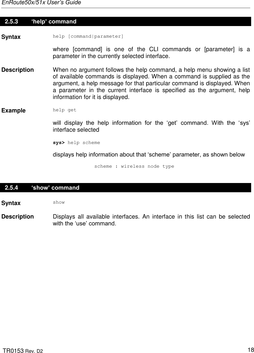 EnRoute50x/51x User’s Guide  TR0153 Rev. D2   18 2.5.3   ‘help’ command Syntax help [command|parameter]  where  [command]  is  one  of  the  CLI  commands  or  [parameter]  is  a parameter in the currently selected interface.   Description  When no argument follows the help command, a help menu showing a list of available commands is displayed. When a command is supplied as the argument, a help message for that particular command is displayed. When a  parameter  in  the  current  interface  is  specified  as  the  argument,  help information for it is displayed.   Example help get  will  display  the  help  information  for  the  „get‟  command.  With  the  „sys‟ interface selected  sys&gt; help scheme  displays help information about that „scheme‟ parameter, as shown below                scheme : wireless node type 2.5.4   ‘show’ command Syntax show   Description  Displays  all  available  interfaces.  An  interface  in  this  list  can  be  selected with the „use‟ command. 