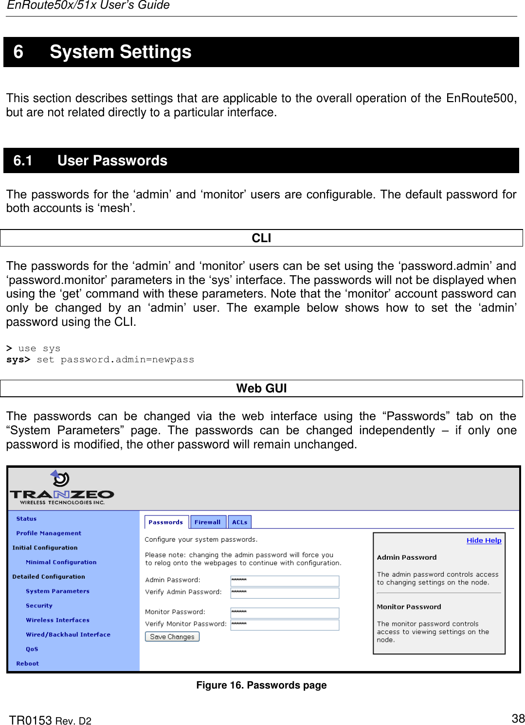 EnRoute50x/51x User’s Guide  TR0153 Rev. D2   38  6  System Settings This section describes settings that are applicable to the overall operation of the EnRoute500, but are not related directly to a particular interface. 6.1  User Passwords The passwords for the „admin‟ and „monitor‟ users are configurable. The default password for both accounts is „mesh‟.   CLI The passwords for the „admin‟ and „monitor‟ users can be set using the „password.admin‟ and „password.monitor‟ parameters in the „sys‟ interface. The passwords will not be displayed when using the „get‟ command with these parameters. Note that the „monitor‟ account password can only  be  changed  by  an  „admin‟  user.  The  example  below  shows  how  to  set the  „admin‟ password using the CLI.  &gt; use sys sys&gt; set password.admin=newpass  Web GUI The  passwords  can  be  changed  via  the  web  interface  using  the  “Passwords”  tab  on  the “System  Parameters”  page.  The  passwords  can  be  changed  independently  –  if  only  one password is modified, the other password will remain unchanged.    Figure 16. Passwords page 