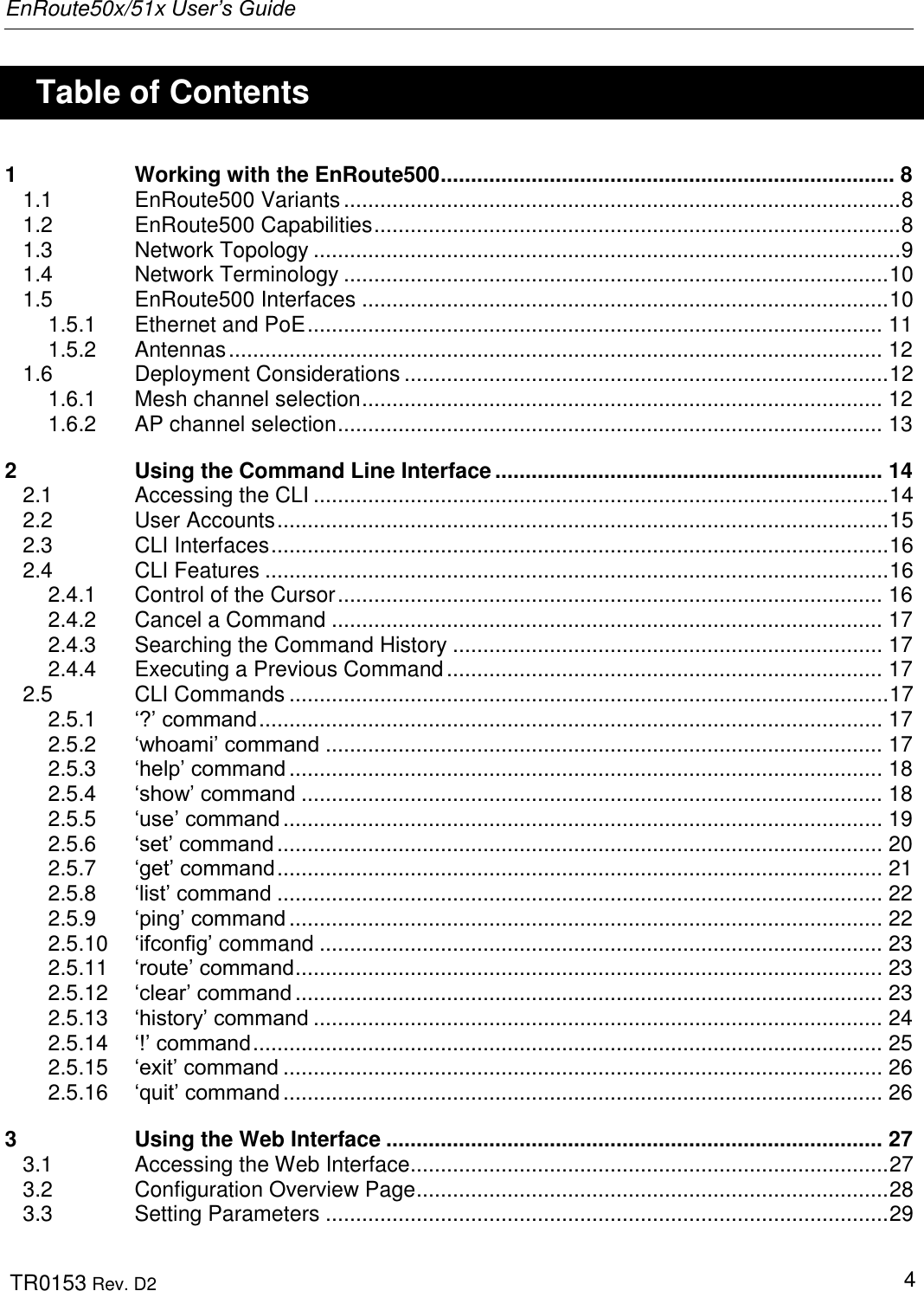EnRoute50x/51x User’s Guide  TR0153 Rev. D2   4    Table of Contents 1 Working with the EnRoute500 ........................................................................... 8 1.1 EnRoute500 Variants ............................................................................................ 8 1.2 EnRoute500 Capabilities ....................................................................................... 8 1.3 Network Topology ................................................................................................. 9 1.4 Network Terminology .......................................................................................... 10 1.5 EnRoute500 Interfaces ....................................................................................... 10 1.5.1 Ethernet and PoE ............................................................................................... 11 1.5.2 Antennas ............................................................................................................ 12 1.6 Deployment Considerations ................................................................................ 12 1.6.1 Mesh channel selection ...................................................................................... 12 1.6.2 AP channel selection .......................................................................................... 13 2 Using the Command Line Interface ................................................................ 14 2.1 Accessing the CLI ............................................................................................... 14 2.2 User Accounts ..................................................................................................... 15 2.3 CLI Interfaces ...................................................................................................... 16 2.4 CLI Features ....................................................................................................... 16 2.4.1 Control of the Cursor .......................................................................................... 16 2.4.2 Cancel a Command ........................................................................................... 17 2.4.3 Searching the Command History ....................................................................... 17 2.4.4 Executing a Previous Command ........................................................................ 17 2.5 CLI Commands ................................................................................................... 17 2.5.1 „?‟ command ....................................................................................................... 17 2.5.2 „whoami‟ command ............................................................................................ 17 2.5.3 „help‟ command .................................................................................................. 18 2.5.4 „show‟ command ................................................................................................ 18 2.5.5 „use‟ command ................................................................................................... 19 2.5.6 „set‟ command .................................................................................................... 20 2.5.7 „get‟ command .................................................................................................... 21 2.5.8 „list‟ command .................................................................................................... 22 2.5.9 „ping‟ command .................................................................................................. 22 2.5.10 „ifconfig‟ command ............................................................................................. 23 2.5.11 „route‟ command ................................................................................................. 23 2.5.12 „clear‟ command ................................................................................................. 23 2.5.13 „history‟ command .............................................................................................. 24 2.5.14 „!‟ command ........................................................................................................ 25 2.5.15 „exit‟ command ................................................................................................... 26 2.5.16 „quit‟ command ................................................................................................... 26 3 Using the Web Interface .................................................................................. 27 3.1 Accessing the Web Interface ............................................................................... 27 3.2 Configuration Overview Page .............................................................................. 28 3.3 Setting Parameters ............................................................................................. 29 