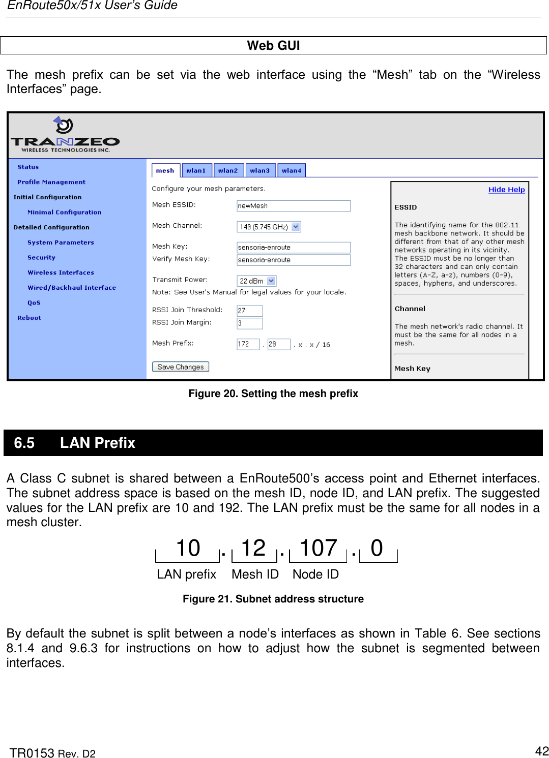 EnRoute50x/51x User’s Guide  TR0153 Rev. D2   42 Web GUI The  mesh  prefix  can  be  set  via  the  web  interface  using  the  “Mesh”  tab  on  the  “Wireless Interfaces” page.    Figure 20. Setting the mesh prefix 6.5  LAN Prefix A Class C subnet is shared between a EnRoute500‟s  access  point  and  Ethernet  interfaces. The subnet address space is based on the mesh ID, node ID, and LAN prefix. The suggested values for the LAN prefix are 10 and 192. The LAN prefix must be the same for all nodes in a mesh cluster. Mesh ID Node ID10   .  12  .  107  .  0 LAN prefix Figure 21. Subnet address structure  By default the subnet is split between a node‟s interfaces as shown in Table  6. See sections 8.1.4  and  9.6.3  for  instructions  on  how  to  adjust  how  the  subnet  is  segmented  between interfaces.  