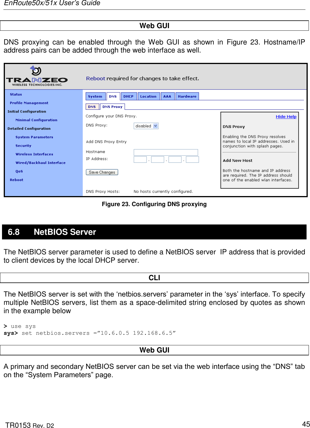 EnRoute50x/51x User’s Guide  TR0153 Rev. D2   45 Web GUI DNS  proxying  can  be  enabled  through  the  Web  GUI  as  shown  in  Figure  23.  Hostname/IP address pairs can be added through the web interface as well.   Figure 23. Configuring DNS proxying 6.8  NetBIOS Server The NetBIOS server parameter is used to define a NetBIOS server  IP address that is provided to client devices by the local DHCP server.   CLI The NetBIOS server is set with the „netbios.servers‟ parameter in the „sys‟ interface. To specify multiple NetBIOS servers, list them as a space-delimited string enclosed by quotes as shown in the example below  &gt; use sys sys&gt; set netbios.servers =”10.6.0.5 192.168.6.5”  Web GUI A primary and secondary NetBIOS server can be set via the web interface using the “DNS” tab on the “System Parameters” page.   