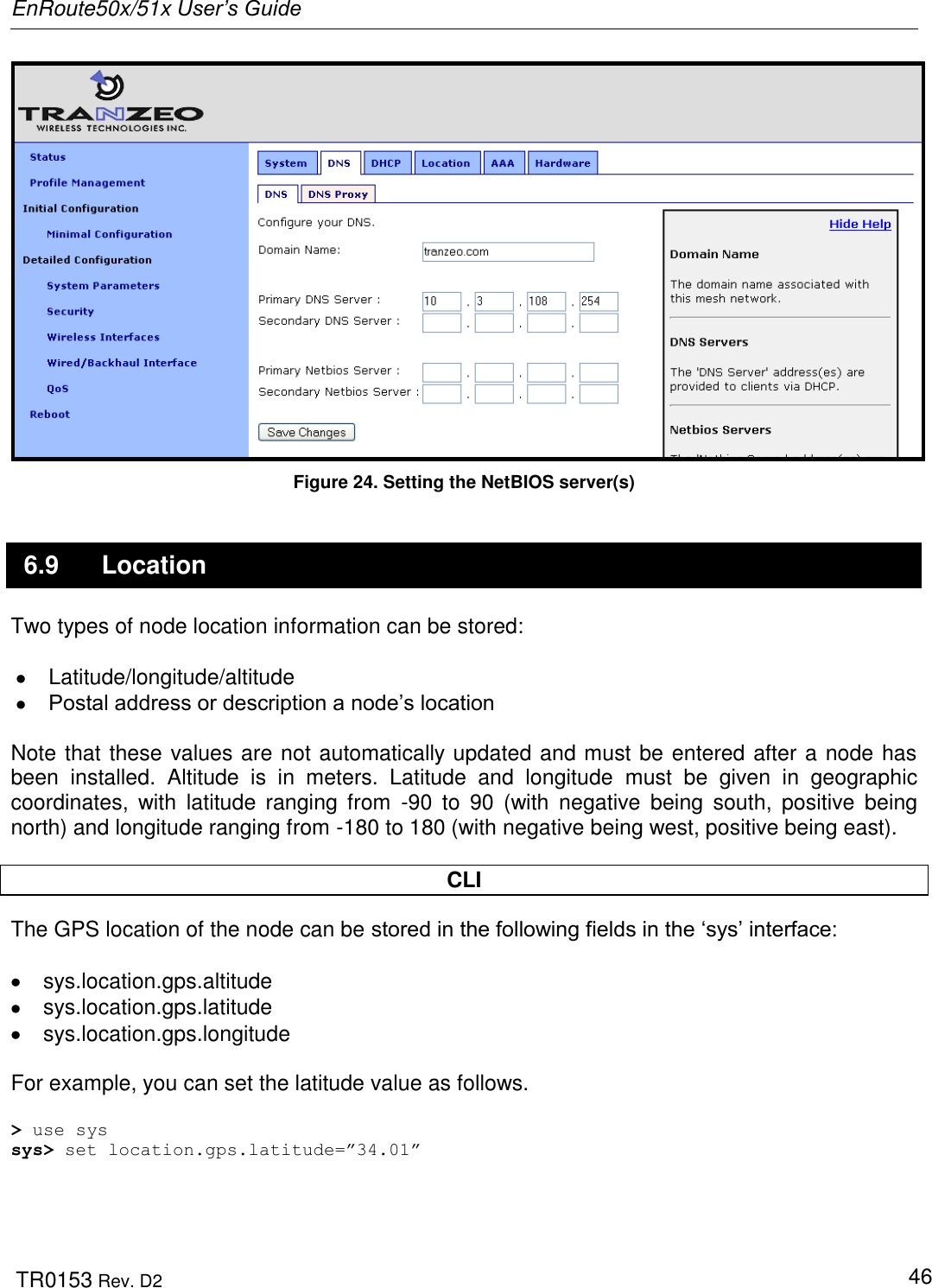 EnRoute50x/51x User’s Guide  TR0153 Rev. D2   46  Figure 24. Setting the NetBIOS server(s) 6.9  Location Two types of node location information can be stored:    Latitude/longitude/altitude   Postal address or description a node‟s location  Note that these values are not automatically updated and must be entered after a node has been  installed.  Altitude  is  in  meters.  Latitude  and  longitude  must  be  given  in  geographic coordinates,  with  latitude  ranging  from  -90  to  90  (with  negative  being  south,  positive  being north) and longitude ranging from -180 to 180 (with negative being west, positive being east).  CLI The GPS location of the node can be stored in the following fields in the „sys‟ interface:    sys.location.gps.altitude   sys.location.gps.latitude   sys.location.gps.longitude  For example, you can set the latitude value as follows.  &gt; use sys sys&gt; set location.gps.latitude=”34.01”  