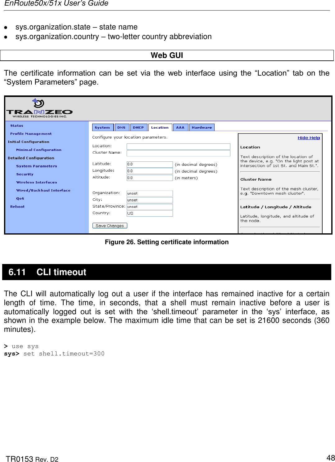 EnRoute50x/51x User’s Guide  TR0153 Rev. D2   48   sys.organization.state – state name   sys.organization.country – two-letter country abbreviation  Web GUI The  certificate  information  can  be  set  via  the  web  interface  using  the  “Location”  tab  on  the “System Parameters” page.    Figure 26. Setting certificate information 6.11  CLI timeout The CLI will automatically log out a user if the interface has remained inactive for a certain length  of  time.  The  time,  in  seconds,  that  a  shell  must  remain  inactive  before  a  user  is automatically  logged  out  is  set  with  the  „shell.timeout‟  parameter  in  the  „sys‟  interface,  as shown in the example below. The maximum idle time that can be set is 21600 seconds (360 minutes).   &gt; use sys sys&gt; set shell.timeout=300 