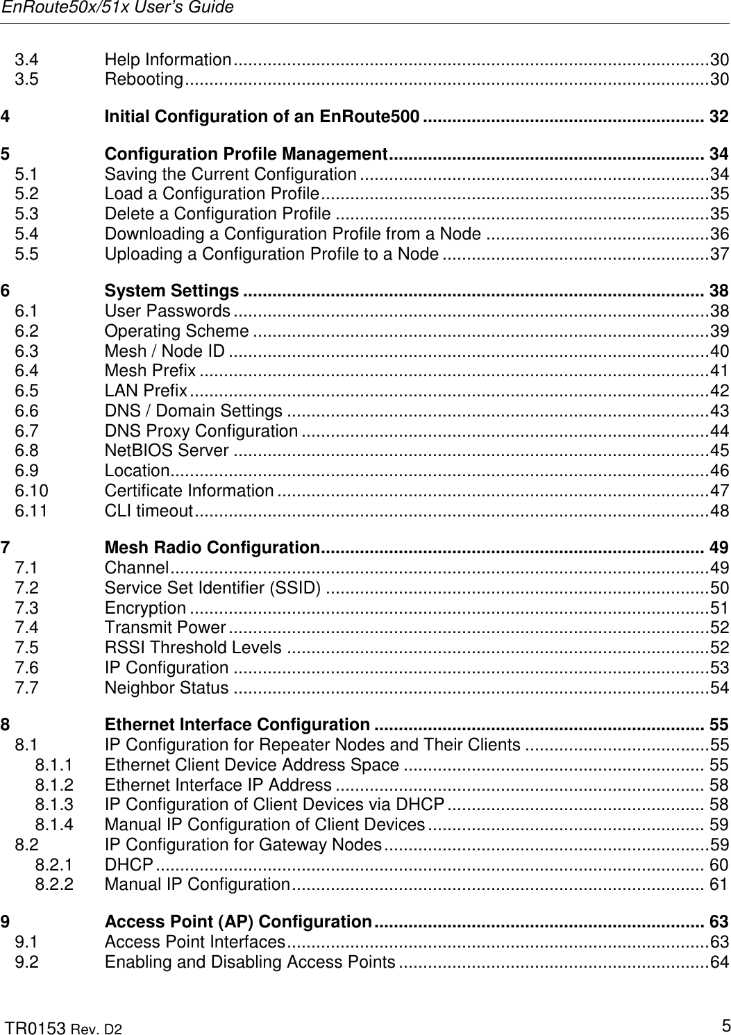 EnRoute50x/51x User’s Guide  TR0153 Rev. D2   5 3.4 Help Information .................................................................................................. 30 3.5 Rebooting ............................................................................................................ 30 4 Initial Configuration of an EnRoute500 .......................................................... 32 5 Configuration Profile Management ................................................................. 34 5.1 Saving the Current Configuration ........................................................................ 34 5.2 Load a Configuration Profile ................................................................................ 35 5.3 Delete a Configuration Profile ............................................................................. 35 5.4 Downloading a Configuration Profile from a Node .............................................. 36 5.5 Uploading a Configuration Profile to a Node ....................................................... 37 6 System Settings ............................................................................................... 38 6.1 User Passwords .................................................................................................. 38 6.2 Operating Scheme .............................................................................................. 39 6.3 Mesh / Node ID ................................................................................................... 40 6.4 Mesh Prefix ......................................................................................................... 41 6.5 LAN Prefix ........................................................................................................... 42 6.6 DNS / Domain Settings ....................................................................................... 43 6.7 DNS Proxy Configuration .................................................................................... 44 6.8 NetBIOS Server .................................................................................................. 45 6.9 Location............................................................................................................... 46 6.10 Certificate Information ......................................................................................... 47 6.11 CLI timeout .......................................................................................................... 48 7 Mesh Radio Configuration ............................................................................... 49 7.1 Channel ............................................................................................................... 49 7.2 Service Set Identifier (SSID) ............................................................................... 50 7.3 Encryption ........................................................................................................... 51 7.4 Transmit Power ................................................................................................... 52 7.5 RSSI Threshold Levels ....................................................................................... 52 7.6 IP Configuration .................................................................................................. 53 7.7 Neighbor Status .................................................................................................. 54 8 Ethernet Interface Configuration .................................................................... 55 8.1 IP Configuration for Repeater Nodes and Their Clients ...................................... 55 8.1.1 Ethernet Client Device Address Space .............................................................. 55 8.1.2 Ethernet Interface IP Address ............................................................................ 58 8.1.3 IP Configuration of Client Devices via DHCP ..................................................... 58 8.1.4 Manual IP Configuration of Client Devices ......................................................... 59 8.2 IP Configuration for Gateway Nodes ................................................................... 59 8.2.1 DHCP ................................................................................................................. 60 8.2.2 Manual IP Configuration ..................................................................................... 61 9 Access Point (AP) Configuration .................................................................... 63 9.1 Access Point Interfaces ....................................................................................... 63 9.2 Enabling and Disabling Access Points ................................................................ 64 