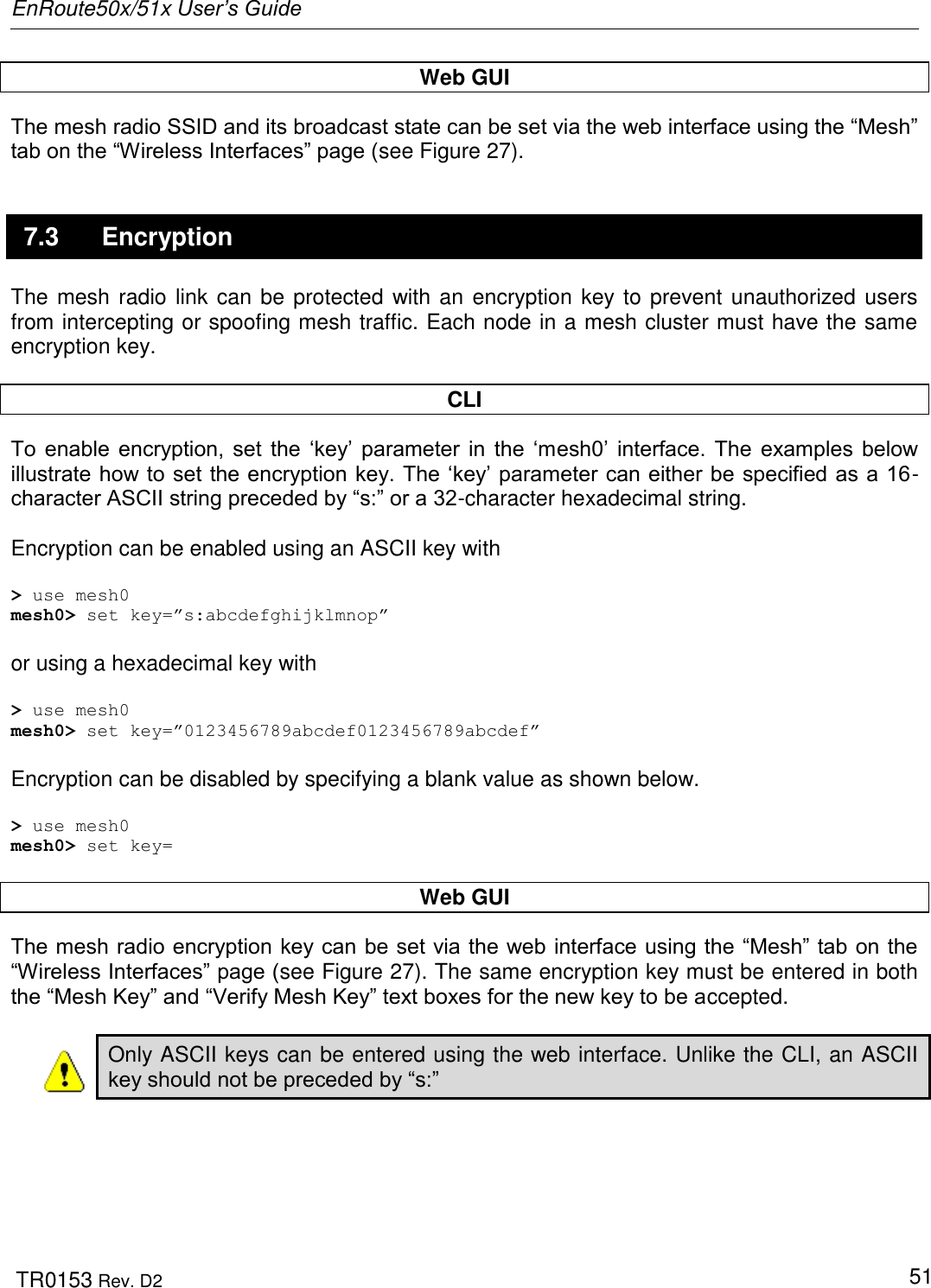 EnRoute50x/51x User’s Guide  TR0153 Rev. D2   51 Web GUI The mesh radio SSID and its broadcast state can be set via the web interface using the “Mesh” tab on the “Wireless Interfaces” page (see Figure 27).  7.3  Encryption The mesh radio link can be protected with an encryption key to prevent unauthorized users from intercepting or spoofing mesh traffic. Each node in a mesh cluster must have the same encryption key.   CLI To  enable  encryption, set  the  „key‟  parameter  in  the  „mesh0‟  interface. The  examples  below illustrate how to set the encryption key. The „key‟ parameter can either be specified as a 16-character ASCII string preceded by “s:” or a 32-character hexadecimal string.  Encryption can be enabled using an ASCII key with  &gt; use mesh0 mesh0&gt; set key=”s:abcdefghijklmnop”  or using a hexadecimal key with  &gt; use mesh0 mesh0&gt; set key=”0123456789abcdef0123456789abcdef”  Encryption can be disabled by specifying a blank value as shown below.  &gt; use mesh0 mesh0&gt; set key=  Web GUI The mesh radio encryption key can be set via the web interface using the “Mesh” tab on the “Wireless Interfaces” page (see Figure 27). The same encryption key must be entered in both the “Mesh Key” and “Verify Mesh Key” text boxes for the new key to be accepted.  Only ASCII keys can be entered using the web interface. Unlike the CLI, an ASCII key should not be preceded by “s:” 