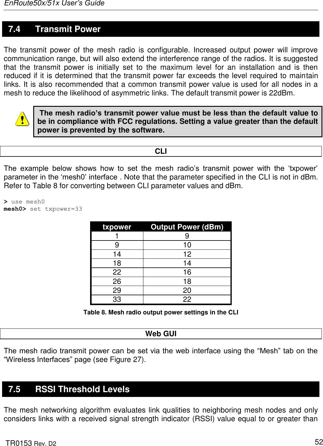 EnRoute50x/51x User’s Guide  TR0153 Rev. D2   52 7.4  Transmit Power The  transmit  power  of  the  mesh  radio  is  configurable.  Increased  output power will  improve communication range, but will also extend the interference range of the radios. It is suggested that  the  transmit  power  is  initially  set  to  the  maximum  level  for  an  installation  and  is  then reduced if it is determined that the transmit power far exceeds the level required to maintain links. It is also recommended that a common transmit power value is used for all nodes in a mesh to reduce the likelihood of asymmetric links. The default transmit power is 22dBm.   The mesh radio’s transmit power value must be less than the default value to be in compliance with FCC regulations. Setting a value greater than the default power is prevented by the software.  CLI The  example  below  shows  how  to  set  the  mesh  radio‟s  transmit  power  with  the  „txpower‟ parameter in the „mesh0‟ interface . Note that the parameter specified in the CLI is not in dBm. Refer to Table 8 for converting between CLI parameter values and dBm.   &gt; use mesh0 mesh0&gt; set txpower=33  txpower Output Power (dBm) 1 9 9 10 14 12 18 14 22 16 26 18 29 20 33 22 Table 8. Mesh radio output power settings in the CLI  Web GUI The mesh radio transmit power can be set via the web interface using the “Mesh” tab on the “Wireless Interfaces” page (see Figure 27).  7.5  RSSI Threshold Levels The mesh networking algorithm evaluates link qualities to neighboring mesh nodes and only considers links with a received signal strength indicator (RSSI) value equal to or greater than 