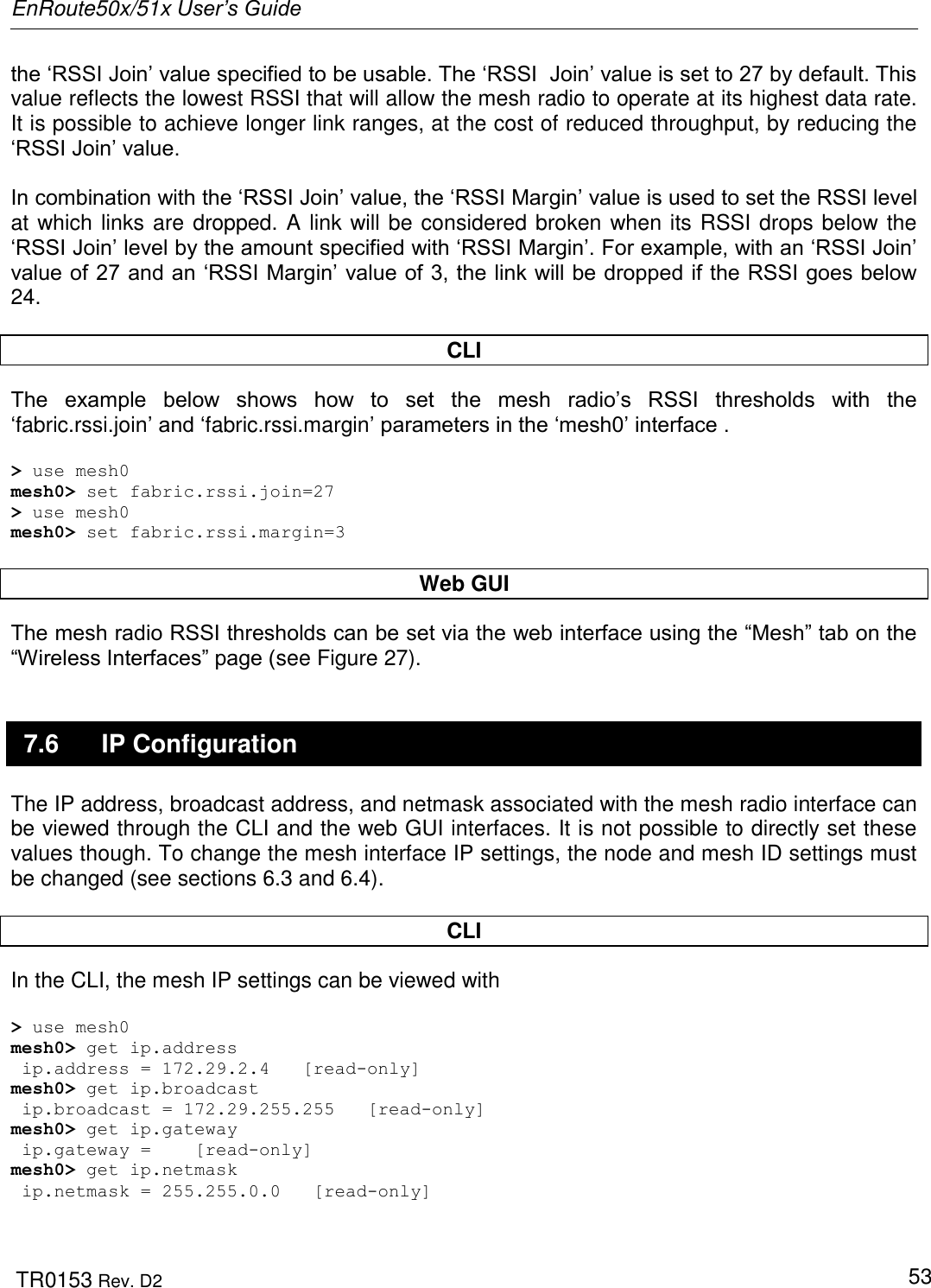 EnRoute50x/51x User’s Guide  TR0153 Rev. D2   53 the „RSSI Join‟ value specified to be usable. The „RSSI  Join‟ value is set to 27 by default. This value reflects the lowest RSSI that will allow the mesh radio to operate at its highest data rate. It is possible to achieve longer link ranges, at the cost of reduced throughput, by reducing the „RSSI Join‟ value.    In combination with the „RSSI Join‟ value, the „RSSI Margin‟ value is used to set the RSSI level at which links are dropped. A link will be considered broken when its RSSI drops below the „RSSI Join‟ level by the amount specified with „RSSI Margin‟. For example, with an „RSSI Join‟ value of 27 and an „RSSI Margin‟ value of 3, the link will be dropped if the RSSI goes below 24.  CLI The  example  below  shows  how  to  set  the  mesh  radio‟s  RSSI  thresholds  with  the „fabric.rssi.join‟ and „fabric.rssi.margin‟ parameters in the „mesh0‟ interface .   &gt; use mesh0 mesh0&gt; set fabric.rssi.join=27 &gt; use mesh0 mesh0&gt; set fabric.rssi.margin=3  Web GUI The mesh radio RSSI thresholds can be set via the web interface using the “Mesh” tab on the “Wireless Interfaces” page (see Figure 27).  7.6  IP Configuration The IP address, broadcast address, and netmask associated with the mesh radio interface can be viewed through the CLI and the web GUI interfaces. It is not possible to directly set these values though. To change the mesh interface IP settings, the node and mesh ID settings must be changed (see sections 6.3 and 6.4).  CLI In the CLI, the mesh IP settings can be viewed with  &gt; use mesh0 mesh0&gt; get ip.address  ip.address = 172.29.2.4   [read-only] mesh0&gt; get ip.broadcast  ip.broadcast = 172.29.255.255   [read-only]  mesh0&gt; get ip.gateway  ip.gateway =    [read-only] mesh0&gt; get ip.netmask  ip.netmask = 255.255.0.0   [read-only]  